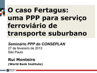 O caso Fertagus:
uma PPP para serviço
ferroviário de
transporte suburbano
Seminário PPP do CONSEPLAN
27 de fevereiro de 2013
São Paulo

Rui Monteiro
(World Bank Institute)
 