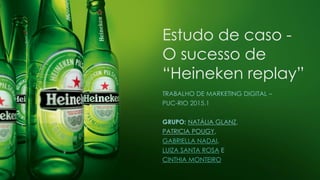 Estudo de caso -
O sucesso de
“Heineken replay”
TRABALHO DE MARKETING DIGITAL –
PUC-RIO 2015.1
GRUPO: NATÁLIA GLANZ,
PATRICIA POUGY,
GABRIELLA NADAI,
LUIZA SANTA ROSA E
CINTHIA MONTEIRO
 