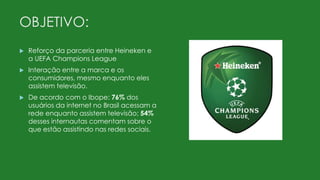 OBJETIVO:
 Reforço da parceria entre Heineken e
a UEFA Champions League
 Interação entre a marca e os
consumidores, mesmo enquanto eles
assistem televisão.
 De acordo com o Ibope: 76% dos
usuários da internet no Brasil acessam a
rede enquanto assistem televisão; 54%
desses internautas comentam sobre o
que estão assistindo nas redes sociais.
 