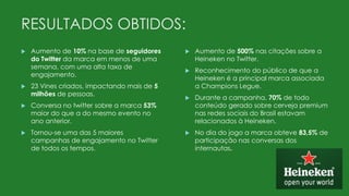 RESULTADOS OBTIDOS:
 Aumento de 10% na base de seguidores
do Twitter da marca em menos de uma
semana, com uma alta taxa de
engajamento.
 23 Vines criados, impactando mais de 5
milhões de pessoas.
 Conversa no twitter sobre a marca 53%
maior do que a do mesmo evento no
ano anterior.
 Tornou-se uma das 5 maiores
campanhas de engajamento no Twitter
de todos os tempos.
 Aumento de 500% nas citações sobre a
Heineken no Twitter.
 Reconhecimento do público de que a
Heineken é a principal marca associada
a Champions Legue.
 Durante a campanha, 70% de todo
conteúdo gerado sobre cerveja premium
nas redes sociais do Brasil estavam
relacionados à Heineken.
 No dia do jogo a marca obteve 83,5% de
participação nas conversas dos
internautas.
 