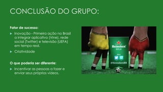 CONCLUSÃO DO GRUPO:
Fator de sucesso:
 Inovação - Primeira ação no Brasil
a integrar aplicativo (Vine), rede
social (Twitter) e televisão (UEFA)
em tempo real.
 Criatividade
O que poderia ser diferente:
 Incentivar as pessoas a fazer e
enviar seus próprios vídeos.
 