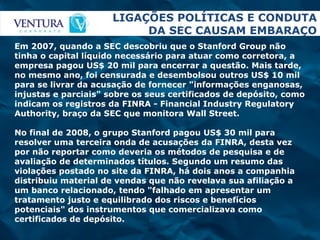 LIGAÇÕES POLÍTICAS E CONDUTA DA SEC CAUSAM EMBARAÇO Em 2007, quando a SEC descobriu que o Stanford Group não tinha o capital líquido necessário para atuar como corretora, a empresa pagou US$ 20 mil para encerrar a questão. Mais tarde, no mesmo ano, foi censurada e desembolsou outros US$ 10 mil para se livrar da acusação de fornecer "informações enganosas, injustas e parciais" sobre os seus certificados de depósito, como indicam os registros da FINRA - Financial Industry Regulatory Authority, braço da SEC que monitora Wall Street. No final de 2008, o grupo Stanford pagou US$ 30 mil para resolver uma terceira onda de acusações da FINRA, desta vez por não reportar como deveria os métodos de pesquisa e de avaliação de determinados títulos. Segundo um resumo das violações postado no site da FINRA, há dois anos a companhia distribuiu material de vendas que não revelava sua afiliação a um banco relacionado, tendo "falhado em apresentar um tratamento justo e equilibrado dos riscos e benefícios potenciais" dos instrumentos que comercializava como certificados de depósito.  