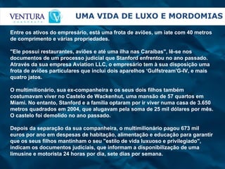 UMA VIDA DE LUXO E MORDOMIAS Entre os ativos do empresário, está uma frota de aviões, um iate com 40 metros de comprimento e várias propriedades. "Ele possui restaurantes, aviões e até uma ilha nas Caraíbas", lê-se nos documentos de um processo judicial que Stanford enfrentou no ano passado. Através da sua empresa Aviation LLC, o empresário tem à sua disposição uma frota de aviões particulares que inclui dois aparelhos ‘Gulfstream'G-IV, e mais quatro jatos. O multimilionário, sua ex-companheira e os seus dois filhos também costumavam viver no Castelo de Wackenhut, uma mansão de 57 quartos em Miami. No entanto, Stanford e a família optaram por ir viver numa casa de 3.650 metros quadrados em 2004, que alugavam pela soma de 25 mil dólares por mês. O castelo foi demolido no ano passado. Depois da separação da sua companheira, o multimilionário pagou 673 mil euros por ano em despesas de habitação, alimentação e educação para garantir que os seus filhos mantinham o seu "estilo de vida luxuoso e privilegiado", indicam os documentos judiciais, que informam a disponibilização de uma limusine e motorista 24 horas por dia, sete dias por semana.   