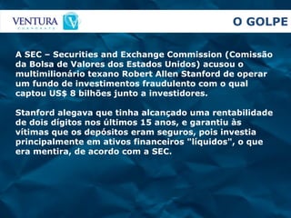 O GOLPE A SEC – Securities and Exchange Commission (Comissão da Bolsa de Valores dos Estados Unidos) acusou o multimilionário texano Robert Allen Stanford de operar um fundo de investimentos fraudulento com o qual captou US$ 8 bilhões junto a investidores .  Stanford alegava que tinha alcançado uma rentabilidade de dois dígitos nos últimos 15 anos, e garantiu às vítimas que os depósitos eram seguros, pois investia principalmente em ativos financeiros "líquidos", o que era mentira, de acordo com a SEC.   