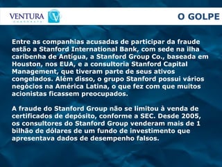 O GOLPE Entre as companhias acusadas de participar da fraude estão a Stanford International Bank, com sede na ilha caribenha de Antígua, a Stanford Group Co., baseada em Houston, nos EUA, e a consultoria Stanford Capital Management, que tiveram parte de seus ativos congelados. Além disso, o grupo Stanford possui vários negócios na América Latina, o que fez com que muitos acionistas ficassem preocupados.  A fraude do Stanford Group não se limitou à venda de certificados de depósito, conforme a SEC. Desde 2005, os consultores do Stanford Group venderam mais de 1 bilhão de dólares de um fundo de investimento que apresentava dados de desempenho falsos. 
