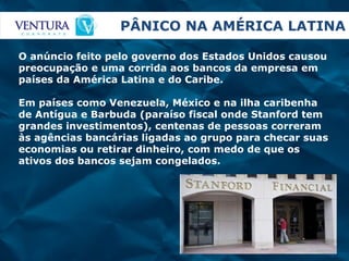 PÂNICO NA AMÉRICA LATINA O anúncio feito pelo governo dos Estados Unidos causou preocupação e uma corrida aos bancos da empresa em países da América Latina e do Caribe. Em países como Venezuela, México e na ilha caribenha de Antígua e Barbuda (paraíso fiscal onde Stanford tem grandes investimentos), centenas de pessoas correram às agências bancárias ligadas ao grupo para checar suas economias ou retirar dinheiro, com medo de que os ativos dos bancos sejam congelados. 
