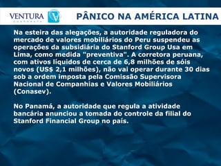 PÂNICO NA AMÉRICA LATINA Na esteira das alegações, a autoridade reguladora do mercado de valores mobiliários do Peru suspendeu as operações da subsidiária do Stanford Group Usa em Lima, como medida "preventiva". A corretora peruana, com ativos líquidos de cerca de 6,8 milhões de sóis novos (US$ 2,1 milhões), não vai operar durante 30 dias sob a ordem imposta pela Comissão Supervisora Nacional de Companhias e Valores Mobiliários (Conasev). No Panamá, a autoridade que regula a atividade bancária anunciou a tomada do controle da filial do Stanford Financial Group no país.  