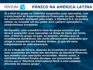 PÂNICO NA AMÉRICA LATINA Já a filial do grupo na Colômbia suspendeu suas operações, com a autorização da Superintendência Financeira do país. Segundo um comunicado divulgado pelo órgão, a Stanford S.A. só poderá utilizar os recursos em seu poder para cumprir operações e compromissos pendentes.  No Equador, uma subsidiária local do grupo anunciou que deverá suspender suas operações na Bolsa de Quito por trinta dias. A filial do grupo no país, no entanto, afirmou que os investidores domésticos não serão afetados pelo escândalo que atinge a companhia nos Estados Unidos, já que ela seria independente da sede americana.  Já na Cidade do México, dezenas de investidores reivindicaram suas economias em frente aos escritórios da Stanford Financial, que mantém suas operações encerradas. Mesmo assim, a mexicana Stanford Fondos divulgou um comunicado onde afirma que o "Stanford International Bank é uma entidade diferente do mesmo grupo".  