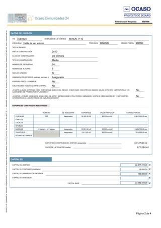 Página 2 de 4
Referencia de Proyecto: 8507008
CAPITAL DE CONTENIDO (mobiliario)
DATOS DEL RIESGO
AÑO DE CONSTRUCCIÓN:
CLASE DE CONSTRUCCIÓN:
NÚMERO DE ESCALERAS:
NÚMERO DE ALTURAS:
¿EXISTE ALGUNA ACTIVIDAD EN EL EDIFICIO QUE AGRAVE EL RIESGO, COMO CINES, DISCOTECAS, BINGOS, SALAS DE FIESTA, CARPINTERÍAS, Y/O
ALMACENES DE PRODUCTOS INFLAMABLES?
¿EXISTEN LOCALES DEDICADOS A GALERÍAS DE ARTE Y ANTIGÜEDADES, PELETERÍAS, GIMNASIOS, VENTA DE ORDENADORES Y COMPONENTES
INFORMÁTICOS O LABORATORIOS DE ANÁLISIS CLÍNICOS?
CAPITALES
CAPITAL DEL EDIFICIO
€
CAPITAL DE URBANIZACIÓN EXTERIOR
TIPO DE RIESGO:
TIPO DE CONSTRUCCIÓN:
UNBANIZACIÓN EXTERIOR (jardines, piscinas...):
PORTERO FÍSICO / CONSERJE:
NÚCLEO URBANO:
CALEFACCIÓN / AGUA CALIENTE CENTRAL:
CAPITAL DE VEHICULOS
SUPERFICIES CONSTRUIDAS ASEGURADAS
SUPERFICIE CONSTRUIDA DEL EDIFICIO (asegurada)
VALOR DE LA TASACIÓN (media)
€
€
€
CAPITAL BASE €
Media
De primera
No
No
2010
14
5
Si
No
No
BERLIN, nº 12DOMICILIO DE LA VIVIENDA
28000CÓDIGO POSTALMADRIDPROVINCIAVelilla de san antonioLOCALIDAD
15.000,00
150.000,00
AVENIDAVÍA
Asegurada
34.127,00
671,53
22.917.310,00
23.082.310,00
€/m2
m2
NÚMERO SE ASEGURAN SUPERFICIE VALOR TASACION CAPITAL PARCIAL
VIVIENDAS 223 Asegurados 19.265,00 m2 800,00 eur/m2 15.412.000,00 eur.
CHALETS
LOCALES
OFICINAS
GARAJES 2 planta/s - 411 plazas Asegurados 12.851,00 m2 505,00 eur/m2 6.489.755,00 eur.
TRASTEROS Asegurados 2.011,00 m2 505,00 eur/m2 1.015.555,00 eur.
SÓTANO NO GARAJE
 