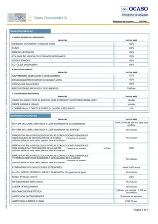 Página 3 de 4
Referencia de Proyecto: 8507008
GARANTÍAS BÁSICAS
GARANTÍAS OPCIONALES
A. DAÑOS, MATERIALES A ASEGURADOS
GARANTIAS CAPITAL BASE
INCENDIO, EXPLOSIÓN Y CAÍDA DE RAYO 100%
HUMO 100%
DAÑOS ELÉCTRICOS 100%
COLISIÓN DE VEHÍCULOS O CAIDA DE AERONAVES 100%
ONDAS SÓNICAS 100%
ACTOS DE VANDALISMO 100%
B. GASTOS ASEGURADOS
GARANTIAS CAPITAL BASE
SALVAMENTO, DEMOLICIÓN Y DESESCOMBRO 100%
DESALOJAMIENTO FORZOSO O INHABILITACIÓN 100%
PÉRDIDA DE ALQUILERES 100%
REPOSICIÓN DE ARCHIVOS Y DOCUMENTOS 7.500 eur.
C. OTROS RIESGOS ASEGURADOS
GARANTIAS CAPITAL BASE
VALOR DE NUEVO PARA EL EDIFICIO, URB. EXTERIOR Y CONTENIDO (MOBILIARIO) Incluído
INDICE VARIABLE (INVAR) Incluído
COBERTURA AUTOMÁTICA SOBRE EL CAPITAL ASEGURADO 10%
GARANTIAS CAPITAL BASE
ROTURA DE LUNAS, CRISTALES Y LOZA SANITARIA DE LA COMUNIDAD
100% Límite de 350 eur. para loza
sanitaria
ROTURA DE LUNAS, CRISTALES Y LOZA SANITARIA DEL EDIFICIO No incluída
DAÑOS POR AGUA PRODUCIDOS POR LAS CONDUCCIONES GENERALES
SIN BÚSQUEDA NI REPARACIÓN DE LA AVERÍA. Franquicia por siniestro:
(Incluídos daños por lluvia, viento, pedrisco, nieve e inundación).
No incluída
DAÑOS POR AGUA PRODUCIDOS POR LAS CONDUCCIONES GENERALES
CON BÚSQUEDA Y REPARACIÓN DE LA AVERÍA Franquicia por siniestro: 0,00 eur.
(Incluídos daños por lluvia, viento, pedrisco, nieve e inundación).
100%
DAÑOS POR AGUA PRODUCIDOS POR LAS CONDUCCIONES GENERALES
Y PARTICULARES CON BÚSQUEDA Y REPARACIÓN DE LA AVERÍA
Franquicia por siniestro:
(Incluídos daños por lluvia, viento, pedrisco, nieve e inundación).
No incluída
FONTANERIA EN CONDUCCIONES EXTERIORES: Hasta 3.000 euros
LLUVIA, VIENTO, PEDRISCO, NIEVE E INUNDACIÓN (Sin garantías de agua) No Incluída
ROBO, ATRACO, HURTO 100%
INFIDELIDAD DE EMPLEADOS No incluída
AVERÍA DE MAQUINARIA No incluída
RECOMPOSICIÓN ESTÉTICA
1.200 eur. por vivienda 3.000 eur.
por siniestro
ASISTENCIA 24 COMUNIDADES Prestación de servicios
ASISTENCIA JURÍDICA Y LEGAL 3.000,00 eur.
 