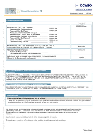 Página 4 de 4
Referencia de Proyecto: 8507008
RESPONSABILIDAD CIVIL GENERAL
Resposabilidad Civil Inmobiliaria
Resposabilidad Civil Agua
Franquicia por siniestro de RC por agua
Resposabilidad Civil por actos de empleados
Resposabilidad Civil de la Junta Rectora
Resposabilidad Civil Patronal
Límite por víctima
Defensa jurídica y Fianzas
GARANTÍAS OPCIONALES
CAPITAL BASE
ACCIDENTES INDIVIDUALES
Número de Asegurados
Capital Muerte e Invalidez por cada asegurado
RESPONSABILIDAD CIVIL INDIVIDUAL DE LOS COPROPIETARIOS
Y/O USUARIOS DE VIVIENDAS, DEFENSA JURÍDICA Y FIANZAS
CLÁUSULA `WM´ DE COBERTURA DE RIESGOS EXTRAORDINARIOS
(Consorcio de Compensación de Seguros)
100% RC Gral
600.000,00 eur.
Incluído
No incluída
No incluída
100% RC Gral
100% RC Gral
100% RC Gral
100% RC Gral
150.000,00 eur.
Incluída
21.- CLAUSULA OPCIONAL -FONTANERIA EN CONDUCCIONES
EXTERIORES-
QUEDA GARANTIZADA LA BÚSQUEDA Y REPARACIÓN DE AVERÍAS Y ROTURAS EN LAS CONDUCCIONES E INSTALACIONES DE
FONTANERÍA QUE DISCURRAN POR PATIOS, VIALES Y JARDINES Y/O SITUADAS EN EL EXTERIOR DE LA EDIFICACIÓN,
HASTA EL LÍMITE MÁXIMO POR SINIESTRO INDICADO EN EL SIGUIENTE PROYECTO. SE ESTABLECE LA APLICACIÓN DE UNA
FRANQUICIA DE 200 EUROS POR SINIESTRO.
23.- CLAUSULA PARA COMUNIDADES DE MENOS DE DOS AÑOS
SE HACE CONSTAR EXPRESAMENTE QUE QUEDAN EXCLUIDOS LOS SINIESTROS DE ROTURA DE CRISTALES Y DE ROBO Y SUS
DESPERFECTOS, EN LAS VIVIENDAS, OFICINAS Y LOCALES DESHABITADOS O SIN ACTIVIDAD.
OBSERVACIONES
- OBSERVACIÓN - ANTIGÜEDAD VIVIENDA HASTA 30 AÑOS.
En el caso de contratarse el seguro, es necesario que se aporte documentación oficial (Catastro, Escrituras, Licencias, etc.) que acredite la
veracidad de los datos de la Comunidad que han servido de base para este proyecto.
Los datos de carácter personal que figuran en este proyecto serán incluidos en ficheros automatizados del Grupo Ocaso (Ocaso, S.A.
y Eterna Aseguradora, S.A.), con Domicilio Social en C/ Princesa, 23; 28008 Madrid, donde el titular podrá ejercer los derechos de
Acceso, Rectificación, Cancelación y Oposición que la Ley Orgánica de Protección de Datos de Carácter Personal, 15/1999, le
reconoce.
Usted consiente expresamente el tratamiento de dichos datos para la gestión del proyecto.
En caso de que el proyecto no se formalizase en póliza, sus datos de carácter personal serán cancelados.
 