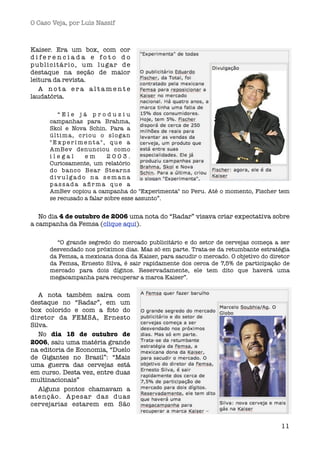 O Caso Veja, por Luís Nassif



Kaiser. Era um box, com cor
diferenciada e foto do
publicitário, um lugar de
destaque na seção de maior
leitura da revista.
   A nota era altamente
laudatória.

          “Ele já produziu
      campanhas para Brahma,
      Skol e Nova Schin. Para a
      ú l t i m a , c r i o u o s l o ga n
      "Experimenta", que a
      AmBev denunciou como
      ilegal           em       2003.
      Curiosamente, um relatório
      do banco Bear Stear ns
      divulgado na semana
      passada aﬁrma que a
      AmBev copiou a campanha do "Experimenta" no Peru. Até o momento, Fischer tem
      se recusado a falar sobre esse assunto”.


   No dia 4 de outubro de 2006 uma nota do “Radar” visava criar expectativa sobre
a campanha da Femsa (clique aqui).

        “O grande segredo do mercado publicitário e do setor de cervejas começa a ser
      desvendado nos próximos dias. Mas só em parte. Trata-se da retumbante estratégia
      da Femsa, a mexicana dona da Kaiser, para sacudir o mercado. O objetivo do diretor
      da Femsa, Ernesto Silva, é sair rapidamente dos cerca de 7,5% de participação de
      mercado para dois dígitos. Reservadamente, ele tem dito que haverá uma
      megacampanha para recuperar a marca Kaiser”.


   A nota também saíra com
destaque no “Radar”, em um
box colorido e com a foto do
diretor da FEMSA, Ernesto
Silva.
   No dia 18 de outubro de
2006, saiu uma matéria grande
na editoria de Economia, “Duelo
de Gigantes no Brasil”: “Mais
uma guerra das cervejas está
em curso. Desta vez, entre duas
multinacionais”
   Alguns pontos chamavam a
atenção. Apesar das duas
cervejarias estarem em São


                                                                                     11
 
