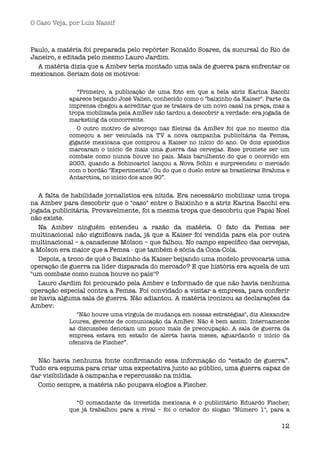 O Caso Veja, por Luís Nassif



Paulo, a matéria foi preparada pelo repórter Ronaldo Soares, da sucursal do Rio de
Janeiro, e editada pelo mesmo Lauro Jardim.
  A matéria dizia que a Ambev teria montado uma sala de guerra para enfrentar os
mexicanos. Seriam dois os motivos:

               “Primeiro, a publicação de uma foto em que a bela atriz Karina Bacchi
            aparece beijando José Valien, conhecido como o "baixinho da Kaiser". Parte da
            imprensa chegou a acreditar que se tratava de um novo casal na praça, mas a
            tropa mobilizada pela AmBev não tardou a descobrir a verdade: era jogada de
            marketing da concorrente.
               O outro motivo de alvoroço nas ﬁleiras da AmBev foi que no mesmo dia
            começou a ser veiculada na TV a nova campanha publicitária da Femsa,
            gigante mexicana que comprou a Kaiser no início do ano. Os dois episódios
            marcaram o início de mais uma guerra das cervejas. Esse promete ser um
            combate como nunca houve no país. Mais barulhento do que o ocorrido em
            2003, quando a Schincariol lançou a Nova Schin e surpreendeu o mercado
            com o bordão "Experimenta". Ou do que o duelo entre as brasileiras Brahma e
            Antarctica, no início dos anos 90”.


   A falta de habilidade jornalística era nítida. Era necessário mobilizar uma tropa
na Ambev para descobrir que o "caso" entre o Baixinho e a atriz Karina Bacchi era
jogada publicitária. Provavelmente, foi a mesma tropa que descobriu que Papai Noel
não existe.
   Na Ambev ninguém entendeu a razão da matéria. O fato da Femsa ser
multinacional não signiﬁcava nada, já que a Kaiser foi vendida para ela por outra
multinacional – a canadense Molson – que falhou. No campo especíﬁco das cervejas,
a Molson era maior que a Femsa - que também é sócia da Coca-Cola.
   Depois, a troco de quê o Baixinho da Kaiser beijando uma modelo provocaria uma
operação de guerra na líder disparada do mercado? E que história era aquela de um
"um combate como nunca houve no país"?
   Lauro Jardim foi procurado pela Ambev e informado de que não havia nenhuma
operação especial contra a Femsa. Foi convidado a visitar a empresa, para conferir
se havia alguma sala de guerra. Não adiantou. A matéria ironizou as declarações da
Ambev:
               "Não houve uma vírgula de mudança em nossas estratégias", diz Alexandre
            Loures, gerente de comunicação da AmBev. Não é bem assim. Internamente
            as discussões denotam um pouco mais de preocupação. A sala de guerra da
            empresa estava em estado de alerta havia meses, aguardando o início da
            ofensiva de Fischer”.


  Não havia nenhuma fonte conﬁrmando essa informação do “estado de guerra”.
Tudo era espuma para criar uma expectativa junto ao público, uma guerra capaz de
dar visibilidade à campanha e repercussão na mídia.
  Como sempre, a matéria não poupava elogios a Fischer.

              “O comandante da investida mexicana é o publicitário Eduardo Fischer,
            que já trabalhou para a rival – foi o criador do slogan "Número 1", para a

                                                                                      12
 