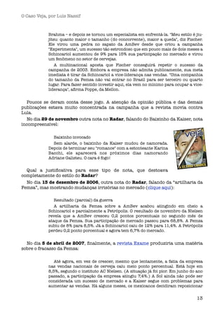 O Caso Veja, por Luís Nassif



            Brahma – e depois se tornou um especialista em enfrentá-la. "Meu estilo é jiu-
            jítsu: quanto maior o tamanho (do concorrente), maior a queda", diz Fischer.
            Ele virou uma pedra no sapato da AmBev desde que criou a campanha
            "Experimenta", um sucesso tão estrondoso que em pouco mais de dois meses a
            Schincariol aumentou de 9% para 15% sua participação no mercado e virou
            um fenômeno no setor de cervejas.
                A multinacional aposta que Fischer conseguirá repetir o sucesso da
            campanha de 2003. Embora a empresa não admita publicamente, sua meta
            imediata é tirar da Schincariol a vice-liderança nas vendas. "Uma companhia
            do tamanho da Femsa não vai entrar no Brasil para ser terceiro ou quarto
            lugar. Para fazer sentido investir aqui, ela vem no mínimo para ocupar a vice-
            liderança", aﬁrma Poppe, da Mellon.


  Poucos se deram conta desse jogo. A atenção da opinião pública e das demais
publicações estava muito concentrada na campanha que a revista movia contra
Lula.
  No dia 29 de novembro outra nota no Radar, falando do Baixinho da Kaiser, nota
incompreensível:

              Baixinho invocado
              Sem alarde, o baixinho da Kaiser mudou de namorada.
            Depois de terminar seu "romance" com a estonteante Karina
            Bacchi, ele aparecerá nos próximos dias namorando
            Adriane Galisteu. O cara é fogo!


  Qual a justiﬁcativa para esse tipo de nota, que destoava
completamente do estilo do Radar?
  No dia 13 de dezembro de 2006, outra nota do Radar, falando da “artilharia da
Femsa”, mas mostrando mudanças irrisórias no mercado (clique aqui):

               Resultado (parcial) da guerra
               A artilharia da Femsa sobre a AmBev acabou atingindo em cheio a
            Schincariol e parcialmente a Petrópolis. O resultado de novembro da Nielsen
            revela que a AmBev cresceu 0,2 pontos porcentuais no segundo mês de
            ataque da Femsa. Sua participação de mercado passou para 68,8%. A Femsa
            subiu de 8% para 8,5%. Já a Schincariol caiu de 12% para 11,4%. A Petrópolis
            perdeu 0,2 ponto porcentual e agora tem 6,7% do mercado.


  No dia 5 de abril de 2007, ﬁnalmente, a revista Exame produziria uma matéria
sobre o fracasso da Femsa:

               Até agora, em vez de crescer, mesmo que lentamente, a fatia da empresa
            nas vendas nacionais de cerveja caiu meio ponto percentual. Está hoje em
            8,5%, segundo o instituto AC Nielsen. (A situação já foi pior. Em junho do ano
            passado, a participação da empresa atingiu 7,4%.) A Sol ainda não pode ser
            considerada um sucesso de mercado e a Kaiser segue com problemas para
            aumentar as vendas. Há alguns meses, os mexicanos decidiram reposicionar


                                                                                       13
 