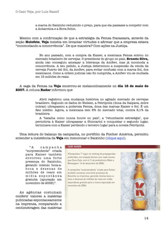 O Caso Veja, por Luís Nassif



             a marca do Baixinho reduzindo o preço, para que ela passasse a competir com
             a Antarctica e a Nova Schin.


   Mesmo com a conﬁrmação de que a estratégia da Femsa fracassara, através da
seção Holofote, Veja insistia em levantar virtudes e aﬁrmar que a empresa estava
“incomodando a concorrência”. De que maneira? Com ações na Justiça.

                No ano passado, com a compra da Kaiser, a mexicana Femsa entrou no
             mercado brasileiro de cervejas. O presidente do grupo no país, Ernesto Silva,
             ainda não conseguiu ameaçar a liderança da AmBev, mas já incomoda a
             concorrência. A seu pedido, a Justiça determinou a suspensão da venda da
             cerveja Puerto del Sol, da AmBev, para evitar confusão com a marca Sol, dos
             mexicanos. Como a ordem judicial não foi cumprida, a AmBev viu-se multada
             em 15 milhões de reais.


  A saga da Femsa na Veja encerrou-se melancolicamente no dia 16 de maio de
2007. A coluna Radar informou que

                Abril registrou uma mudança histórica no agitado mercado de cervejas
             brasileiro. Segundo os dados do Nielsen, a Petrópolis (dona da Itaipava, entre
             outras) ultrapassou a poderosa Femsa, dona das marcas Kaiser e Sol. É um
             fato inédito. Agora, a mexicana tem 8% do mercado total, contra 8,1% da
             brasileira.
                A "batalha como nunca houve no país", a "retumbante estratégia", que
             permitiria à Kaiser ultrapassar a Shincariol e conquistar o segundo lugar,
             terminava com a Kaiser perdendo o terceiro lugar para a novata Petrópolis.


  Uma leitura do balanço da campanha, no portfólio da Fischer América, permitiu
entender a insistência da Veja em mencionar o Baixinho (clique aqui).

         “A         campanha
      “surpreendente” criada
      para Kaiser também
      e n v o lv e u u m a fo r t e
      presença do Baixinho,
      gerando intenso boca-a-
      boca e dezenas de
      milhões de reais em
      mídia espontânea
      gratuita (apuração em
      novembro de 2006)”.


  As agências costumam
conferir valores a matérias
publicadas espontaneamente
na imprensa, comparando a
centimetragem das matérias


                                                                                        14
 