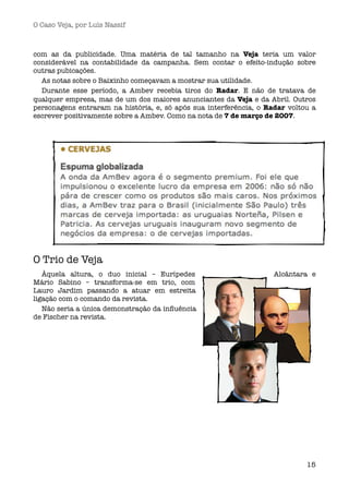 O Caso Veja, por Luís Nassif



com as da publicidade. Uma matéria de tal tamanho na Veja teria um valor
considerável na contabilidade da campanha. Sem contar o efeito-indução sobre
outras pubicações.
  As notas sobre o Baixinho começavam a mostrar sua utilidade.
  Durante esse período, a Ambev recebia tiros do Radar. E não de tratava de
qualquer empresa, mas de um dos maiores anunciantes da Veja e da Abril. Outros
personagens entraram na história, e, só após sua interferência, o Radar voltou a
escrever positivamente sobre a Ambev. Como na nota de 7 de março de 2007.




O Trio de Veja
   Àquela altura, o duo inicial – Eurípedes                         Alcântara e
Mário Sabino – transforma-se em trio, com
Lauro Jardim passando a atuar em estreita
ligação com o comando da revista.
   Não seria a única demonstração da inﬂuência
de Fischer na revista.




                                                                             15
 