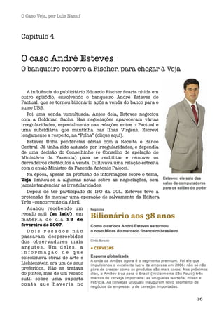 O Caso Veja, por Luís Nassif



Capítulo 4


O caso André Esteves
O banqueiro recorre a Fischer, para chegar à Veja


   A inﬂuência do publicitário Eduardo Fischer ﬁcaria nítida em
outro episódio, envolvendo o banqueiro André Esteves do
Pactual, que se tornou bilionário após a venda do banco para o
suiço UBS. 
   Foi uma venda tumultuada. Antes dela, Esteves negociou
com a Goldman Sachs. Nas negociações apareceram várias
irregularidades, especialmente nas relações entre o Pactual e
uma subsidiária que mantinha nas Ilhas Virgens. Escrevi
longamente a respeito, na “Folha” (clique aqui).
   Esteves tinha pendências sérias com a Receita e Banco
Central. Já tinha sido autuado por irregularidades, e dependia
de uma decisão do Conselhinho (o Conselho de apelação do
Ministério da Fazenda) para se reabilitar e remover os
derradeiros obstáculos à venda. Cultivava uma relação estreita
com o então Ministro da Fazenda Antonio Palocci. 
   Na época, apesar da profusão de informações sobre o tema,
Veja limitou-se a algumas notas sobre as negociações, sem
jamais tangenciar as irregularidades.
   Depois de ter participado do IPO da UOL, Esteves teve a
pretensão de montar uma operação de salvamento da Editora
Três - concorrente da Abril.
   Acabou recebendo um
recado suti (ao lado), em
matéria do dia 28 de
fevereiro de 2007.
   Dois recados não
passaram despercebidos
dos observadores mais
argutos. Um deles, a
informação de que
colecionava obras de arte e
Lichtenstein era um de seus
preferidos. Não se tratava
do pintor, mas de um recado
sutil sobre uma suposta
c o n t a qu e h ave r i a n o


                                                                  16
 
