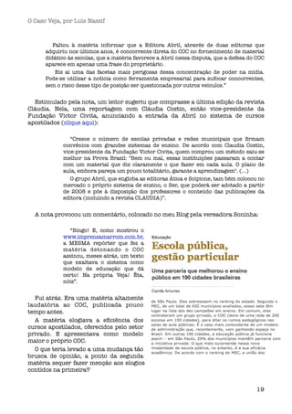 O Caso Veja, por Luís Nassif



         Faltou à matéria informar que a Editora Abril, através de duas editoras que
      adquiriu nos últimos anos, é concorrente direta do COC no fornecimento de material
      didático às escolas, que a matéria favorece a Abril nessa disputa, que a defesa do COC
      aparece em apenas uma frase do proprietário.
           Eis aí uma das facetas mais perigosas dessa concentração de poder na mídia.
      Pode-se utilizar a notícia como ferramenta empresarial para sufocar concorrentes,
      sem o risco desse tipo de posição ser questionada por outros veículos.” 


  Estimulado pela nota, um leitor sugeriu que comprasse a última edição da revista
Cláudia. Nela, uma reportagem com Cláudia Costin, então vice-presidente da
Fundação Victor Civita, anunciando a entrada da Abril no sistema de cursos
apostilados (clique aqui): 

               “Cresce o número de escolas privadas e redes municipais que ﬁrmam
            convênios com grandes sistemas de ensino. De acordo com Claudia Costin,
            vice-presidente da Fundação Victor Civita, quem comprou um método saiu-se
            melhor na Prova Brasil: "Bem ou mal, essas instituições passaram a contar
            com um material que diz claramente o que fazer em cada aula. O plano de
            aula, embora pareça um pouco totalitário, garante a aprendizagem". (...)
               O grupo Abril, que engloba as editoras Ática e Scipione, tam bém colocou no
            mercado o próprio sistema de ensino, o Ser, que poderá ser adotado a partir
            de 2008 e põe à disposição dos professores o conteúdo das publicações da
            editora (incluindo a revista CLAUDIA)”. 


  A nota provocou um comentário, colocado no meu Blog pela vereadora Soninha:

              “Bingo! E, como mostrou o
            www.imprensamarrom.com.br,
            a MESMA repórter que fez a
            matéria detonando o COC
            assinou, meses atrás, um texto
            que exaltava o sistema como
            modelo de educação que dá
            certo! Na própria Veja! Êta,
            nóis”. 


  Fui atrás. Era uma matéria altamente
laudatória ao COC, publicada pouco
tempo antes.
  A matéria elogiava a eﬁciência dos
cursos apostilados, oferecidos pelo setor
privado. E apresentava como modelo
maior o próprio COC.
  O que teria levado a uma mudança tão
brusca de opinião, a ponto da segunda
matéria sequer fazer menção aos elogios
contidos na primeira?


                                                                                         19
 