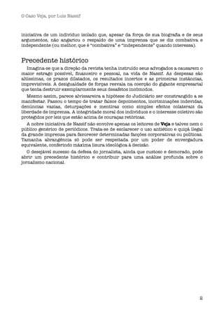 O Caso Veja, por Luís Nassif



iniciativa de um indivíduo isolado que, apesar da força de sua biograﬁa e de seus
argumentos, não angariou o respaldo de uma imprensa que se diz combativa e
independente (ou melhor, que é “combativa” e “independente” quando interessa).


Precedente histórico
   Imagina-se que a direção da revista tenha instruído seus advogados a causarem o
maior estrago possível, ﬁnanceiro e pessoal, na vida de Nassif. As despesas são
altíssimas, os prazos dilatados, os resultados incertos e as primeiras instâncias,
imprevisíveis. A desigualdade de forças resvala na coerção do gigante empresarial
que tenta destruir exemplarmente seus desafetos incômodos.
   Mesmo assim, parece alvissareira a hipótese do Judiciário ser constrangido a se
manifestar. Passou o tempo de tratar falsos depoimentos, incriminações indevidas,
denúncias vazias, deturpações e mentiras como simples efeitos colaterais da
liberdade de imprensa. A integridade moral dos indivíduos e o interesse coletivo são
protegidos por leis que estão acima de couraças retóricas.
   A nobre iniciativa de Nassif não envolve apenas os leitores de Veja e talvez nem o
público genérico de periódicos. Trata-se de esclarecer o uso antiético e quiçá ilegal
da grande imprensa para favorecer determinadas facções corporativas ou políticas.
Tamanha abrangência só pode ser respeitada por um poder de envergadura
equivalente, conferindo máxima lisura ideológica à decisão.
   O desejável sucesso da defesa do jornalista, ainda que custoso e demorado, pode
abrir um precedente histórico e contribuir para uma análise profunda sobre o
jornalismo nacional.




                                                                                   2
 