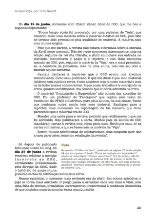 O Caso Veja, por Luís Nassif



  No dia 19 de junho, conversei com Chaim Zaher, dono do COC, que me deu o
seguinte depoimento:
               “Pouco tempo atrás fui procurado por uma repórter de "Veja", que
            resolveu fazer uma matéria sobre o material didático do COC, pelo fato
            de termos sido premiados pela qualidade do material. A matéria saiu
            com muitos elogios.
               Pelo que me parece, a revista não estava informada sobre a entrada
            da Abril nesse mercado. Não sei o que aconteceu internamente, mas na
            edição seguinte da revista Cláudia, a Abril anunciava sua entrada no
            mercado, mencionava o Anglo e o Objetivo, e não fazia nenhuma
            menção ao COC, que, segundo a matéria da "Veja", era o mais premiado.
            Aí, a denúncia da jornalista, mãe de uma aluna, caiu em seu colo e
            ﬁzeram aquele carnaval.
               Jamais declarei à repórter que o COC errou nos trechos
            mencionados, como saiu publicado. O que lhe disse é que todo material
            didático está sujeito a erros, e isso acontece com o nosso material e com
            os de todos nossos concorrentes. E que nosso trabalho é ir corrigindo os
            erros, quando identiﬁcados. Ela colocou que eu teria admitido os erros.
               O material "Conjugando o Empresário" não consta das apostilas do
            COC. Foi um professor do "Pentágono" que copiou esse texto do
            vestibular da UFMG e distribuiu para seus alunos, na sua classe. Tanto
            que nenhuma outra escola tem esse material. Expliquei para a
            repórter, mas colocaram na reportagem de tal maneira que ﬁcou
            parecendo que o material era do COC.
               Mandei uma carta para a revista, pedindo que retiﬁcassem o que me
            foi atribuído. Não publicaram a carta. Muitos pais de alunos do COC
            mandaram cartas à revista com cópia para mim. Nenhuma saiu, só as
            cartas contrárias, e que se basearam na matéria da "Veja".
               Recebi muitos telefonemas de solidariedade, mas ninguém quer dar
            a cara para bater, temendo retaliação da revista”.

   Só depois de publicado
todo esse dossiê no Blog, no
dia 27 de junho a revista
resolveu retiﬁcar a menção
incorreta ao COC,
certamente pressionanda
pela direção da Abril, dado
o histórico de quase nunca
publicar cartas de retiﬁcação sobre seus erros.
   Nesses episódios, o interesse mais evidente era da Abril. Em outros episódios, o
jogo se torna mais enrolado. O prego passa a arranhar cada vez mais o vinil, com
uma falta de técnica jornalística inversamente proporcional à conﬁança desmedida
de que ninguém ousaria apontar essas manipulações.




                                                                                  20
 