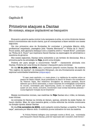 O Caso Veja, por Luís Nassif




Capítulo 6  


Primeiros ataques a Dantas
No começo, ataque implacável ao banqueiro


   Enquanto a guerra santa contra Lula campeava à solta, os novos diretores davam
início a movimentos não muito claros, que só começariam a fazer sentido nos meses
seguintes.
   Um dos primeiros atos de Eurípedes foi contratar o jornalista Márcio Aith,
proﬁssional respeitado, passagens pela “Gazeta Mercantil” e “Folha de S. Paulo”.
Pouco antes, Aith ganhara destaque com a matéria sobre o “dossiê Kroll”, publicado
na “Folha de S. Paulo” que implicava Daniel Dantas na espionagem de adversários e
membros do governo
   Nos meses seguintes, Dantas seria submetido a um tiroteio de denúncias. Era a
primeira parte da estratégia da Veja, já sob nova direção.
   Poderia ser para atingir a concorrente “IstoÉ” – claramente alinhada com
Dantas. Poderia ser uma forma de chamar o banqueiro para conversar.
   No dia 28 de julho de 2004, saiu o primeiro petardo contra Dantas. Na matéria
“Um negócio de espiões”, de Alexandre Oltramari, ele era frontalmente acusado de
espionar autoridades brasileiras (clique aqui).

              “O caso mais explícito, e o mais grave, é a vigilância de espiões sobre os
            passos de Cássio Casseb, atual presidente do Banco do Brasil e ex-conselheiro
            da Telecom Italia. Nos relatórios divulgados na semana passada, ﬁca-se
            sabendo que a Kroll Associates, a maior empresa de investigação corporativa
            do mundo, contratada pelo Opportunity, andou no encalço de Casseb por
            quase um ano, tendo, inclusive, monitorado suas contas bancárias pessoais –
            numa ﬂagrante violação da lei brasileira”. 


  Nesses movimentos iniciais, nas matérias da Veja Dantas era o vilão; os demais,
suas vítimas. 
  As entradas de Dantas na revista se davam, apenas, através da seção Radar, de
Lauro Jardim. Mas, de uma maneira geral, a linha editorial da revista continuava
na direção oposta: atacar Dantas.
  No dia 3 de novembro de 2004, outro petardo contra Dantas: a matéria “O dia da
caça”, assinada por Márcio Aith. O subtítulo já era indicativo do tom da matéria:

               “A Polícia Federal deﬂagra uma operação contra a Kroll, que,  contratada
            pelo banqueiro Daniel Dantas, pode ter espionado até o ministro José Dirceu”.



                                                                                      21
 