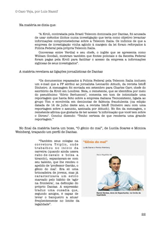 O Caso Veja, por Luís Nassif



  Na matéria se dizia que:

               “A Kroll, contratada pela Brasil Telecom dominada por Dantas, foi acusada
            de usar métodos ilícitos numa investigação que teria como objetivo levantar
            informações comprometedoras sobre a Telecom Italia. Os indícios de que a
            empresa de investigação vinha agindo à margem da lei foram reforçados à
            Polícia Federal pela própria Telecom Italia.  
               Conversas entre Verdial e seu chefe, o inglês que se apresenta como
            William Goodall, mostram também que fontes policiais e da Receita Federal
            foram pagas pela Kroll para facilitar o acesso da empresa a informações
            sigilosas de seus investigados”.

  A matéria revelava as ligações jornalísticas de Dantas

               “Os documentos repassados à Polícia Federal pela Telecom Italia incluem
            um e-mail que a PF atribui ao jornalista Leonardo Attuch, da revista IstoÉ
            Dinheiro. A mensagem foi enviada em setembro para Charles Carr, chefe do
            escritório da Kroll em Londres. Nela, o remetente, que se identiﬁca por meio
            do pseudônimo "Silvio Berlusconi", comenta em tom de intimidade uma
            reportagem que havia feito sobre a empresa italiana Tecnosistemi, ligada ao
            grupo Tim e envolvida em denúncias de falência fraudulenta (na edição
            datada de 14 de julho deste ano, a revista IstoÉ Dinheiro saiu com uma
            reportagem sobre o assunto, assinada por Attuch). No ﬁm da mensagem, o
            remetente aﬁrma que gostaria de ter acesso "à informação que você tem sobre
            o Dirceu". Conclui dizendo: "Tenho certeza de que renderia uma grande
            reportagem.”


  No ﬁnal da matéria havia um boxe, “O gênio do mal”, de Lucila Soares e Monica
Weinberg, traçando um perﬁl de Dantas.

                “Também seus colegas na
            corretora Triplic, onde
            trabalhou no início da
            carreira (quando ainda usava
            rabo-de-cavalo e bolsa a
            tiracolo), espantavam-se com
            seu talento, que lhe rendeu o
            apelido de ‘professor Gavião, o
            gênio do mal’. Era só uma
            brincadeira de jovens, mas já
            c a r a c t e r i z av a u m e s t i l o
            marcado pelo hábito de ‘agir
            na fronteira’, na deﬁnição do
            próprio Dantas. A expressão
            traduz uma ousadia que,
            segundo amigos, é capaz de
            levar o banqueiro a atuar
            freqüentemente no limite da
            legalidade”. 


                                                                                     22
 
