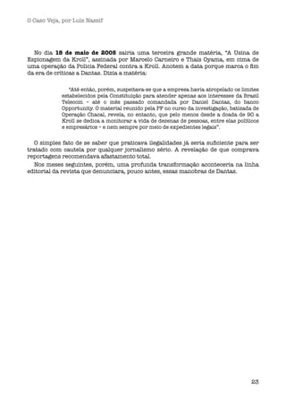 O Caso Veja, por Luís Nassif




  No dia 18 de maio de 2005 sairia uma terceira grande matéria, “A Usina de
Espionagem da Kroll”, assinada por Marcelo Carneiro e Thais Oyama, em cima de
uma operação da Policia Federal contra a Kroll. Anotem a data porque marca o ﬁm
da era de críticas a Dantas. Dizia a matéria:

               “Até então, porém, suspeitava-se que a empresa havia atropelado os limites
            estabelecidos pela Constituição para atender apenas aos interesses da Brasil
            Telecom – até o mês passado comandada por Daniel Dantas, do banco
            Opportunity. O material reunido pela PF no curso da investigação, batizada de
            Operação Chacal, revela, no entanto, que pelo menos desde a dcada de 90 a
            Kroll se dedica a monitorar a vida de dezenas de pessoas, entre elas políticos
            e empresários – e nem sempre por meio de expedientes legais”. 


   O simples fato de se saber que praticava ilegalidades já seria suﬁciente para ser
tratado com cautela por qualquer jornalismo sério. A revelação de que comprava
reportagens recomendava afastamento total.
   Nos meses seguintes, porém, uma profunda transformação aconteceria na linha
editorial da revista que denunciara, pouco antes, essas manobras de Dantas.




                                                                                       23
 