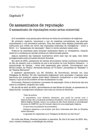 O Caso Veja, por Luís Nassif



Capítulo 7


Os assassinatos de reputação
O assassinato de reputações como arma comercial

   Aí é necessário uma pausa para retornar ao tema do jornalismo de negócios.
   No primeiro capítulo, mencionei o uso de matérias jornalísticas nas guerras
empresariais e nos processos judiciais. Uma das ações mais abjetas praticada pelo
submundo que orbita em torno das chamadas empresas de inteligência – como a
Kroll – é o  “assassinato de reputação”. Esse é o termo adotado nesse meio.
   Trata-se de manobras para levantar escândalos falsos ou verdadeiros, visando
destruir a conﬁança da opinião pública em determinada pessoa.
   Alguns episódios são bastante ilustrativos sobre esse tipo de ação, dois deles
protagonizados pelo jornalista Ricardo Boechat.
   Em abril de 2001, assessores de Dantas procuraram várias mulheres jornalistas
do Rio de Janeiro com a história de que a ex-mulher de Luiz Roberto Demarco – o
arquiinimigo de Dantas – teria sido espancada pelo marido. Conversaram com
Elvira Lobato, da “Folha”, Fernanda Delmas, de “O Globo”, jornalistas do “Estadão” e
da “Gazeta Mercantil”.
   O assessor apresentava um BO (Boletim de Ocorrência) lavrado em uma
Delegacia de Mulher. BO não representa julgamento nem apuração: é apenas uma
denúncia que qualquer pessoa pode fazer, bastando comparecer a uma delegacia.
Depois, é que se se irá conferir se tem fundamento ou não.
   Procurado, Demarco mostrava o processo de separação. Como a denúncia não era
clara ou conﬁável, ninguém deu nada.
   No dia 22 de abril de 2001, aproveitando-se das férias do titular, os assessores do
Opportunity  conseguiram emplacar uma nota na coluna do Boechat:  

               “Caso de polícia 
               O empresário Luiz Roberto Demarco, que anda às turras com o
            Opportunity, tem um grande problema doméstico. Sua ex-mulher, a executiva
            Maria Regina Yazbek, entrou na Justiça de São Paulo pedindo a reintegração
            de posse do BMW Z3, que foi tomado depois de uma separação litigiosa.
               O carro era um presente de aniversário.
               Demarco espancou a ex-mulher, que ﬁcou internada seis dias no Hospital
            Albert Einstein.
               A agressão foi registrada na 2. Delegacia da Mulher em São Paulo”.


  De volta das férias, Boechat percebeu a manobra. No dia 6 de maio de 2001 deu,
com o mesmo destaque, a retratação da notícia.


                                                                                   24
 