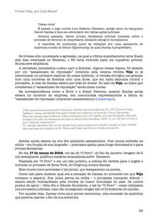 O Caso Veja, por Luís Nassif



              “Baixo nível 
              É pesado o jogo contra Luiz Roberto Demarco, antigo sócio do banqueiro
            Daniel Dantas e hoje seu adversário em várias ações judiciais.
              Semana passada, vários jornais receberam notícias inexatas sobre o
            processo de divórcio do empresário, tentando atingi-lo moralmente.
              A manobra foi conduzida junto às redações por uma assessoria de
            imprensa a soldo do Banco Opportunity, do qual Dantas é proprietário.


   Se tivesse sido constatada a agressão, na qual a vitima supostamente teria ﬁcado
seis dias internada no Einstein, o BO teria evoluído para um inquérito policial.
Nunca teve seqüência.
   A seriedade jornalística custou caro a Boechat. Alguns meses depois, foi abatido
por um “assassinato de reputação” cometido pela mesma revista Veja (e já
mencionado no primeiro capítulo da nossa história). A revista divulgou um grampo
com uma conversa de Boechat com uma fonte, que em nada depunha contra o
jornalista. A mão de Dantas estava por trás do dossiê. Do lado da Veja, as mãos que
cometeram o “assassinato de reputação” ainda eram outras.
   Na correspondência entre a Kroll e a Brasil Telecom, quando Dantas ainda 
estava no controle da empresa, era mencionada expressamente a tática do
“assassinato de reputação (character assassination) (clique aqui).




   Dantas ainda estava na era dos pequenos assassinatos. Com pouca entrada na
mídia – em função de sua biograﬁa –, precisava apelar para blogs contratados e para
jornais fantasmas.
   No dia 17 de março de 2004, um tal de “O Povo”, do Rio de Janeiro, tiragem de 2
mil exemplares, publicou matéria escandalosa sobre  Demarco.
   Plantada em “O Povo” e em um site jurídico, a notícia foi vertida para o inglês e 
incluída no processo de Nova York, do Citigroup contra Dantas. 
   Nem houve como processar o tal jornal, que desapareceu na poeira.
   Conto isso para mostrar qual era a situação de Dantas no momento em que Veja
começou a atacá-lo. Sua única perna na mídia – o jornalista Leonardo Attuch –
estava sendo bombardeado pela revista de maior circulação do pais. Os outros
pontos de apoio – Giba Um e Cláudio Humberto, o tal de “O Povo” – eram utilizados
nos processos judiciais, mas não conseguiam chegar até os formadores de opinião.
   Por aqueles dias, Dantas vivia seus piores momentos, uma sucessão de episódios
que parecia marcar o ﬁm de sua aventura.



                                                                                 25
 
