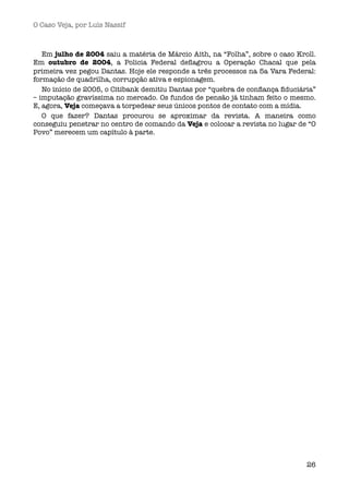 O Caso Veja, por Luís Nassif



   Em julho de 2004 saiu a matéria de Márcio Aith, na “Folha”, sobre o caso Kroll.
Em outubro de 2004, a Policia Federal deﬂagrou a Operação Chacal que pela
primeira vez pegou Dantas. Hoje ele responde a três processos na 5a Vara Federal:
formação de quadrilha, corrupção ativa e espionagem.
   No início de 2005, o Citibank demitiu Dantas por “quebra de conﬁança ﬁduciária”
– imputação gravíssima no mercado. Os fundos de pensão já tinham feito o mesmo.
E, agora, Veja começava a torpedear seus únicos pontos de contato com a mídia.
   O que fazer? Dantas procurou se aproximar da revista. A maneira como
conseguiu penetrar no centro de comando da Veja e colocar a revista no lugar de “O
Povo” merecem um capítulo à parte.




                                                                               26
 