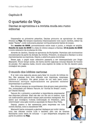O Caso Veja, por Luís Nassif



Capítulo 8

O quarteto de Veja
Dantas se aproxima e a revista muda seu rumo
editorial


   Disparados os primeiros petardos, Dantas procurou se aproximar de várias
frentes na Veja. Há tempos mantinha relacionamento com Lauro Jardim, editor da
seção “Radar”, onde costumava plantar corriqueiramente balões de ensaio. 
   Em meados de 2005, provavelmente entre maio e junho, a relação se amplia.
Dezoito de maio de 2005 é a data do último ataque a Dantas; 15 de junho de 2005
o início ostensivo da mudança de rota.
   Através de Jardim, Dantas se aproxima de Eurípedes. Pareciam até movimentos
concatenados da parte da direção da revista. Primeiro, os ataques a Dantas e a seus
representantes na imprensa. Depois, a abertura para conversas. 
   Nesse jogo, o papel mais ostensivo passaria a ser desempenhado por Diogo
Mainardi. Pouco tempo antes, ele havia escrito algumas colunas falando de fundos
de pensão. Por alguma razão, houve uma espécie de leilão no Rio de Janeiro para
conseguir seu passe.


O mundo dos lobbies cariocas 
   E aí vale uma segunda pausa para falar do mundo de lobbies do
Rio. São pessoas com bom trânsito com imprensa, empresas,
políticos e judiciário. Em geral pulam de um lado para outro,
oferecendo serviços especialmente em grandes embates
empresariais ou políticos.
   Nos últimos tempos se consolidaram dois grupos mais atrevidos.
Um, comandado por Nelson Tanure, do “Jornal do Brasil”; outro,
por Daniel Dantas.
   Tanure foi o primeiro a perceber a importância empresarial
das disputas judiciais. Elas não são um ﬁm em si mesmo, mas
um instrumento para abrir campo para acordos vantajosos. Foi
assim que conseguiu vultosa indenização do Bradesco, para
interromper uma ação contra a aquisição do Banco Boa Vista. 
   Depois, passou a dar assessoria para empresas em luta
contra Dantas, como a canadense TIW. 
   Mainardi havia começado a ganhar destaque por subir vários
tons nas ofensas contra Lula e também pelo uso de dramas
familiares como tema de colunas – o que despertara simpatia em
parte do público da Veja.


                                                                                27
 