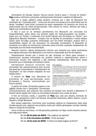 O Caso Veja, por Luís Nassif



   Adversário de Dantas, Nelson Tanure tentou levá-lo para o “Jornal do Brasil”.
Veja acabou cobrindo a proposta, praticamente dobrando o salário de Mainardi. 
   Não sei a razão objetiva desse assédio. Poderia ser o fato de Mainardi ter
mostrado ser “colunista sela” – nome que se dá ao colunista pouco informado que se
deixa “cavalgar” pela fonte, tornando-se mero repassador de recados, em troca da
repercussão que as notas proporcionam. Pelo menos no início, deveria ser esta a
lógica que consolidava a parceria.
   O fato é que os os lobistas perceberam em Mainardi um colunista em
disponibilidade. Além disso, seu próprio papel de “para-jornalista” na revista –
papel que, na “Folha”, é exercido com muito talento por Zé Simão; no “Globo”, por
Agamenon Mendes Pedreira –  rompia com os limites do jornalismo e abria campo
amplo para divulgar qualquer informação que lhe fosse entregue, mesmo sem a
necessidade sequer de um simulacro de apuração jornalística. E Mainardi se
revelaria com falta de escrúpulos suﬁciente para cometer qualquer assassinato de
reputação que lhe fosse encomendado.
   Naquele período, ﬁgura tipicamente carioca que transita por esses ambientes
teve alguns almoços com Mainardi e me contou a impressão que ele lhe passou.
   Pessoalmente tímido até o limite de não levantar os olhos para encarar o
interlocutor; escassa informação em política, história e, especialmente, sobre o
intrincado mundo dos negócios e das disputas empresariais. Mas ávido pelas
benesses que a exposição jornalística trazia.
   Obviamente nenhum colunista iria
enveredar tão ostensivamente pelo mundo
das guerras corporativas e “assassinatos de
reputação” se não tivesse respaldo de sua
cheﬁa maior.
   O acerto de Veja com Mainardi foi
precedido de uma aproximação entre
Eurípedes e Dantas, intermediada por
Lauro Jardim.
   A partir de então, Eurípedes passou a ter
ligação direta com o banqueiro. Conversam
corriqueiramente, sem prejuízo dos contatos de Dantas com Jardim e Mainardi. O
diretor abria espaço por cima; os colunistas entravam com a mão-de-obra.
   O trio se tornava, então, o quarteto de Veja que, dali por diante, entraria de
cabeça na campanha a favor de Dantas: Eurípedes Alcântara, Mário Sabino, Lauro
Jardim e Diogo Mainardi.
   Nos meses seguintes, ocorreria uma mudança radical no tratamento dado pela
revista àquele que, segundo ela própria, tinha por hábito grampear, montar dossiês
falsos e comprar jornalistas.
   Como vocês se recordam, os três grandes petardos de Veja contra Dantas saíram
nas seguintes datas:
   
   
     No dia 28 de julho de 2004, “Um negócio de espiões”.
   
   
     No dia 3 de novembro de 2004, “O Dia da Caça”.
   
   
     No dia 18 de maio de 2005, “A Usina de Espionagem da Kroll”.


                                                                               28
 