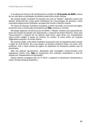 O Caso Veja, por Luís Nassif



   A mudança de linha se dá nitidamente na edição de 15 de junho de 2005, menos
de um mês após a publicação da matéria mais dura contra Dantas.
   Na mesma edição, Gushiken foi atacado em nota do “Radar”, segundo a qual Lula
estaria atribuindo-lhe culpa pelos problemas de comunicação do governo; outra
nota fazia ilações entre Gushiken, as ações dos fundos e Delúbio Soares.
   De vítima de Dantas, Gushiken começava, a partir de então, a se tornar seu algoz,
de acordo com a construção jornalística que Veja começou a  montar. 
   Na edição seguinte, de 22 de junho de 2005, o “Radar” soltava uma saraivada em
cima dos fundos de pensão que disputavam o controle da Brasil Telecom. Uma nota
“denunciando” o aluguel de um jatinho pela Previ, para levar um companheiro
(para poder chegar a tempo ao enterro do irmão). E outra sobre um suposto
“gigantesco prejuízo” do fundo Petros. 
   Na mesma edição, nota sobre Gushiken insinuando que se preparava para ocupar
o lugar de José Dirceu. Em uma edição, se tentava mostrá-lo fraco; na outra, todo
poderoso, com o claro intuito de jogá-lo no epicentro do terremoto político que se
avizinhava.
   Mas era apenas aquecimento. Embalada pela blindagem proporcionada pelo
campanha contra Lula, Veja se desarmava dos cuidados necessários e caía de
cabeça nos “assassinatos de reputação”.
   Daniel Dantas conseguia sair de “O Povo” e passava a inﬂuenciar diretamente a
maior revista semanal brasileira. 




                                                                                 29
 