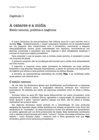 O Caso Veja, por Luís Nassif



Capítulo 1


A catarse e a mídia
Estilo neocon, política e negócios


  O maior fenômeno de anti-jornalismo dos últimos anos foi o que ocorreu com a
revista Veja.  Gradativamente, o maior semanário brasileiro foi se transformando
em um pasquim sem compromisso com o jornalismo, recorrendo a ataques
desqualiﬁcadores contra quem atravessasse seu caminho, envolvendo-se em
guerras comerciais e aceitando que suas páginas e sites abrigassem matérias e
colunas do mais puro esgoto jornalístico.
  Para entender o que se passou com a revista nesse período, é necessário juntar
um conjunto de peças.
  O primeiro conjunto são as mudanças estruturais que a mídia vem atravessando
em todo mundo.
  O segundo, a maneira como esses processos se reﬂetiram na crise política
brasileira e nas grandes disputas empresariais, a partir do advento dos banqueiros
de negócio que sobem à cena política e econômica na última década..
  A terceira, as características especíﬁcas da revista Veja, e as mudanças pelas
quais passou nos últimos anos.

O estilo neocon
   De um lado há fenômenos gerais que modiﬁcaram profundamente a imprensa
mundial nos últimos anos. A linguagem ofensiva, herança dos “neocons”
americanos, foi adotada por parte da imprensa brasileira como se fosse a última
moda.
   Durante todos os anos 90, Veja havia desenvolvido um estilo jornalístico onde
campeavam alusões a defeitos físicos, agressões e manipulação de declarações de
fonte. Quando o estilo “neocon” ganhou espaço nos EUA, não foi difícil à revista
radicalizar seu próprio estilo.
   Um segundo fenômeno desse período foi a identiﬁcação de uma profunda
antipatia da chamada classe média midiática em relação ao governo Lula, fruto dos
escândalos do “mensalão”, do deslumbramento inicial dos petistas que ascenderam
ao poder, agravado por um forte preconceito de classe. Esse sentimento combinava
com a catarse proporcionada pelo estilo “neocon”. Outros colunistas utilizaram com
talento – como Arnaldo Jabor -, nenhum com a fúria grosseira com que Veja
enveredou pelos novos caminhos jornalísticos.




                                                                                3
 