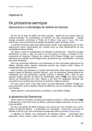 O Caso Veja, por Luís Nassif



Capítulo 9

Os primeiros serviços
Gamecorp e a estratégia de defesa de Dantas

   No dia 16 de maio de 2006,  sob fogo cruzado – depois de seu dossiê sobre as
“contas secretas” de autoridades no exterior ter sido desmascarado –, Daniel
Dantas concedeu entrevista à "Folha de S. Paulo" (leia aqui e aqui). Foi uma
entrevista, como se denomina no jargão jornalístico, para “levantar a bola”.
   A repórter levantou duas bolas para Dantas cortar. O que signiﬁcava que os dois
argumentos foram selecionados por Dantas como os mais signiﬁcativos de sua
estratégia de ataque-defesa. 
   Um deles, o caso do investimento da Telemar na Gamecorp – empresa de jogos
eletrônicos, da qual o ﬁlho de Lula é um dos sócios. O outro, a atuação do ex-
presidente do Superior Tribunal de Justiça (STJ) Edson Vidigal, que concedeu
liminares aos cotistas da CVC-Opportuniy, permitindo que retomassem o controle
das mãos de Dantas.
   Era uma entrevista defensiva, que sintetizava os dois principais argumentos de
defesa. Através deles, Dantas pretendia provar que estava sendo vítima de
perseguição política do governo.
   Nem se entre, por enquanto, no mérito das denúncias. Nem vamos colocar nessa
trama o papel do Ministro Antonio Pallocci - que, na entrevista, Dantas aﬁrma ter
trabalhado por sua destituição. Apenas chamar a atenção para o fato de que,
naquele mesmo período, de herói da estabilidade, para a Veja, em pouco tempo
Palocci se transformou em vilão. Passou a ser alvo de campanha cerrada, até
sucumbir ao seu próprio ato criminoso de quebrar o sigilo do caseiro.
   Por ora, vamos rever como Veja tratou do caso Gamecorp e Edson Vidigal nos
anos anteriores, justo naqueles meses de 2005 em que se consolidou sua ligação
com Dantas.
   Nesse capítulo, o caso Gamecorp; no próximo, o caso Edson Vidigal.


A ginástica da Gamecorp
  Como vocês se recordam, da leitura do capítulo anterior, o último ataque de Veja
a Dantas foi no dia 18 de maio de 2005; a primeira defesa ostensiva, no dia 15 de
junho de 2005. 
  No dia 4 de agosto de 2005 publiquei uma coluna em que revelava que a ida a
Lisboa de Marcos Valério - o publicitário do "mensalão" - tinha sido a serviço de
Dantas, e não de Lula, como insinuado em algumas notas de jornais (clique aqui).
  A agência de Valério era contratada da Telemig Celular - controlada pelo
banqueiro. Pouco tempo antes houve uma reunião entre o staff de Dantas e


                                                                               30
 
