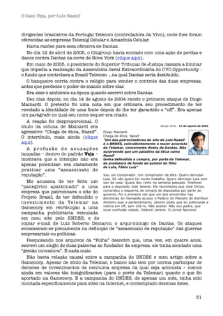 O Caso Veja, por Luís Nassif



dirigentes brasileiros da Portugal Telecom (controladora da Vivo), onde lhes foram
oferecidas as empresas Telemig Celular e Amazônia Celular.
    Havia razões para essa ofensiva de Dantas. 
    No dia 12 de abril de 2005, o Citigroup havia entrado com uma ação de perdas e
danos contra Dantas na corte de Nova York (clique aqui).
    Em maio de 2005, o presidente do Superior Tribunal de Justiça cassara a liminar
que impedia a realização da Assembléia Geral Extraordinária do CVC-Opportunity -
o fundo que controlava a Brasil Telecom -, na qual Dantas seria destituído.
    O banqueiro corria contra o relógio para vender o controle das duas empresas,
antes que perdesse o poder de mando sobre elas
    Era esse o ambiente na época quando escrevi sobre Dantas. 
    Dez dias depois, no dia 14 de agosto de 2004 recebi o primeiro ataque de Diogo
Mainardi. O pretexto foi uma nota em que criticava seu procedimento de ter
revelado a identidade de uma fonte depois de lhe ter garantido o “off”. Era apenas
um parágrafo no qual seu nome sequer era citado.
    A reação foi desproporcional. O
titulo da coluna de Mainardi era
agressivo: “Chega de ética, Nassif”.
O intertítulo, mais ainda (clique
aqui). 
    A profusão de acusações
lançadas – dentro do padrão Veja –
mostrava que a intenção não era
apenas polemizar: era claramente
praticar uma “assassinato de
reputação”.
    Me acusava de ter feito um
“panegírico apaixonado” a uma
empresa que patrocinava o site do
Projeto Brasil; de ter defendido o
i n ve s t i m e n t o d a Te l e m a r n a
Gamecorp em retribuição a uma
campanha publicitária veiculada
em meu site pelo BNDES; e de
copiar e-mail de Luiz Roberto Demarco, o arqui-inimigo de Dantas. Os ataques
encaixavam-se plenamente na deﬁnição de “assassinato de reputação” das guerras
empresariais ou políticas.
    Pesquisando nos arquivos da “Folha” descobri que, uma vez, em quatro anos,
escrevi um elogio de duas palavras ao fundador da empresa: ele tinha montado uma
“gestão inovadora”. E nada mais.
    Não havia relação causal entre a campanha do BNDES e meu artigo sobre a
Gamecorp. Apesar de sócio da Telemar, o banco não tem por norma participar de
decisões de investimentos de nenhuma empresa da qual seja acionista – menos
ainda em valores tão insigniﬁcantes (para o porte da Telemar) quanto o que foi
aportado na Gamecorp. E a campanha do BNDES, de apenas um mês, tinha sido
montada especiﬁcamente para sites na Internet, e contemplado dezenas deles.


                                                                                31
 