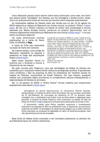 O Caso Veja, por Luís Nassif



  Como Mainardi jamais havia escrito sobre tema intrincado como esse, era óbvio
que estava sendo "cavalgado" por Dantas, que lhe entregara o dossiê pronto. Aliás,
como em praticamente todas as colunas que escreve sobre disputas empresariais.
  As impressões digitais de Dantas eram tão óbvias que no dia 16 de agosto de
2005 respondi ao ataque de Mainardi em minha coluna, na própria “Folha” (clique
aqui). No dia 19, a “Folha” publicou no Painel do Leitor uma contestação à coluna
assinada por Maria Amália Cotrim, porta-voz do próprio Opportunity, com os
mesmos argumentos brandidos por Mainardi em sua coluna (clique aqui) – e na que
sairia na semana seguinte.
  De nada adiantaram minhas
explicações ou a carta de Paulo
Totti, do BNDES, à Veja.
  A carta de Totti saiu escondida
na seção de Carta dos Leitores.
  Na mesma edição, outro artigo de
Mainardi, repisando os ataques e
passando ao largo das explicações
dadas (clique aqui).
  Mais tarde ﬁcariam claros os
motivos que o levaram a incluir a
Gamecorp em seu ataque.
  Na ação movida pelo Citigroup, uma das estratégias da defesa de Dantas era
sustentar que o banqueiro estava sendo vítima de perseguição política. E apresentar
como evidência o fato da empresa do ﬁlho do presidente ter recebido aporte de
capital da Telemar, concorrente de Brasil Telecom. Por isso mesmo, qualquer
análise que mostrasse lógica econômica no investimento estaria enfraquecendo a
argumentação de Dantas no processo.
  Em 11 de janeiro de 2008, a “Folha Online” trouxe matéria que comprovava
amplamente essa tática (clique aqui).

               Advogados do grupo Opportunity, do banqueiro Daniel Dantas,
            apresentaram à Justiça de Nova York documento em que acusam acionistas
            da Oi (ex-Telemar) de corrupção de membros do PT no governo para
            conseguir que o presidente Luiz Inácio Lula da Silva altere a legislação para
            permitir a compra da Brasil Telecom, como publicado na edição de hoje da
            Folha de S.Paulo íntegra disponível somente para assinantes do jornal e Uol). 
               O documento, obtido pela Folha, também menciona o investimento
            milionário na empresa do ﬁlho do presidente Lula, a Gamecorp, que provocou
            polêmica em 2005. Os advogados do Opportunity alegam que a então Telemar
            tinha interesse na mudança da legislação do setor de telecomunicações, mas
            não apresentam provas da acusação.

  Essa linha de defesa tinha começado a ser montada justamente no período em
que Mainardi sacou do coldre a Gamecorp.




                                                                                       32
 