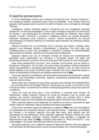 O Caso Veja, por Luís Nassif



O espírito persecutório
   A única informação correta era a respeito do email de Luiz  Roberto Demarco –
um inimigo de Dantas, compulsivo até o limite da obsessão – que, de fato, havia me
passado informações sobre reuniões do staff de Dantas com a direção da Portugal
Telecom.
   Inteligente, ousado, Demarco ganhou relevância por ter conseguido derrotar
Dantas em um tribunal estrangeiro. Como a ação conseguiu bloquear um dos fundos
de Dantas – que participava do controle das empresas de telefonia. Para poder
liberar o fundo e retomar o controle, o Citigroup fechou um acordo ﬁnanceiro
bastante vantajoso para Demarco. Depois, vários adversários de Dantas
aproveitaram as brechas abertas por Demarco para penetrar na fortaleza jurídica
do banqueiro.
   Demarco poderia ter se contentado com a derrota que impôs a Dantas. Mas,
graças à sua obsessão, ajudou a desmascarar o banqueiro. De outro lado, sua
obsessão ajudou a criar uma blindagem e a facilitar o trabalho de desqualiﬁcação
patrocinado por Dantas, valendo-se principalmente de Mainardi. 
   Qualquer pessoa que não se tornasse inimigo de Dantas era imediatamente
apontado como colaborador por Demarco e jornalista aliado. Da parte dos
jornalistas de Dantas, qualquer crítica ao banqueiro faria parte de uma conspiração.
   Esse clima persecutório produziu uma confusão monumental, que só ajudou a
fortalecer o banqueiro. De um lado e de outro eram jornalistas e fontes levantando
teses conspiratórias e acusações generalizadas. Separar o joio do trigo tornou-se
tarefa inglória e em muito contribuiu para o silêncio com que a imprensa passou a
tratar os escândalos de Dantas e as relações ostensivas com a Veja.
   O que não signiﬁca que Demarco não fosse extremamente bem informado. Jamais
forneceu uma informação incorreta, suportou campanhas difamatórias pesadas,
mas não saiu da linha. 
   Tanto assim que, de posse de suas dicas, marquei uma reunião com Shakhaf Wine
– um dos executivos da Portugal Telecom mencionado no e-mail. O encontro se deu
no ﬁnal da tarde, no escritório em frente ao Shopping Iguatemi (clique aqui para ler
a matéria).
   Voltei em cima da hora para o meu escritório e, premido pelo horário de
fechamento,  acabei copiando trechos do e-mail de Demarco com os nomes das
pessoas que tinham participado da reunião. Nada que pudesse ferir a ética
jornalística. Nada que não pudesse ser explicado pela correria de um fechamento.
   Mas o episódio passou a ser explorado de maneira a se criar a impressão de algo
doloso. Eram os “factóides” típicos da tática de fuzilar reputações.
   Junto com o primeiro ataque de Mainardi, a edição de Veja saiu com seis páginas
de publicidade da Amazônia Celular e da Telemig Celular – empresas controladas
por Dantas, e de alcance regional. Era algo sem nexo, para alguém que não
entendesse as circunstâncias: duas empresas regionais fazendo encarte em uma
revista de circulação nacional. Quando levantei essa questão, a alegação do
Opportunity é que, além da Veja, o encarte tinha saído no “Valor Econômico” - com
uma tiragem e um custo inﬁnitamente inferior ao da revista.
   Na edição seguinte, com o segundo ataque de Mainardi sairiam mais seis páginas
de publicidade da Telemig Celular, mas aí compartilhadas com outras publicações.

                                                                                 33
 