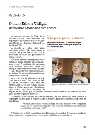 O Caso Veja, por Luís Nassif



Capítulo 10

O caso Edson Vidigal
Como criar escândalos sem crimes

   O segundo serviço de Veja foi a
tentativa de “assassinato de
reputação” do ministro Edson Vidigal,
presidente do Superior Tribunal de
Justiça (STJ).
   A matéria vinha com uma
manchete dúbia: “Não pode pairar a
dúvida. O presidente do STJ é
envolvido em casos que precisam ser
esclarecidos”.
   Era uma matéria exemplar para se
entender como fabricar um escândalo
sem crime. A matéria não enfocava
uma suspeita especíﬁca. Havia um
estoque de fatos relacionados a Vidigal
– o que demonstrava, nitidamente, que
se tratava de um dossiê especialmente
preparado contra ele.
   A primeira acusação era um
“esquentamento” de fato banal,
visando conferir tratamento
escandaloso: a de que Vidigal viajara
para o Chile, para um Congresso
patrocinado pela Amil, empresa de
seguro saúde, sendo que, na semana anterior, havia liberado um reajuste de 26%
para o setor de planos de saúde.
   A viagem tinha sido em um ﬁnal de semana, em um seminário para discutir a
legislação chilena para o seguro saúde. A matéria procurava ressaltar aspectos de
mordomia:
               “O seminário realizou-se em Santiago, no Chile. Foi uma curta temporada
            regada a bons vinhos daquele país e com todas as mordomias que costumam
            acompanhar esses rega-bofes”. 

  O “prego sobre vinil” esquentava a matéria com obviedades. É óbvio que qualquer
Congresso tem coquetéis e almoços e, sendo no Chile, vinhos chilenos.




                                                                                   35
 