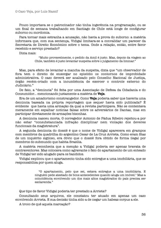 O Caso Veja, por Luís Nassif



   Pouco importava se o patrocinador não tinha ingerência na programação, ou se
um ﬁnal de semana trabalhando em Santiago de Chile está longe de conﬁgurar
suborno ou mordomia.
   Para tornar mais estranha a acusação, não havia a prova do suborno: a matéria
informava que, com sua sentença, Vidigal limitara-se a convalidar um parecer da
Secretaria de Direito Econômico sobre o tema. Onde a relação, então, entre favor
recebido e serviço prestado?
   Dizia mais:
              “Muito provavelmente, o pedido da Amil é justo. Mas, depois da viagem ao
            Chile, também é justo levantar suspeita sobre o julgamento da liminar.” 


   Mas, para efeito de levantar a mancha da suspeita, dizia que “um observador de
fora tem o direito de enxergar no episódio os contornos de improbidade
administrativa. O caso deverá ser analisado pelo Conselho Nacional de Justiça,
órgão recém-criado com a incumbência de exercer o controle externo do
Judiciário.” 
   De fato, a “denúncia” foi feita por uma Associação de Defesa da Cidadania e do
Consumidor... mencionando justamente a matéria de Veja.
   Era de um amadorismo constrangedor. Como Veja poderia saber que haveria uma
denúncia baseada na própria reportagem que sequer havia sido publicada? É
evidente  que havia uma armação da qual a revista participava. Não se contentava
meramente em espalhar notícias falsas sobre os adversários de Dantas, mas em
participar diretamente de armações bisonhas.
   A denúncia nasceu morta. O corregedor Antonio de Pádua Ribeiro rejeitou-a por
não estar “consubstanciada infração disciplinar nem violação dos deveres
funcionais da magistratura”.
   A segunda denúncia do dossiê é que o nome de Vidigal aparecera em grampos
com membros da quadrilha do argentino Cesar de La Cruz Arrieta. Como eram ﬁtas
de um inquérito sigiloso, era óbvio que o dossiê fora obtido de forma ilegal  por
membros do submundo que habita Brasília. 
   A matéria reconhecia que a menção a Vidigal poderia ser apenas bravata de
contraventores. Mas colocava como agravante o fato do apartamento de um enteado
de Vidigal ter sido alugado para os bandidos.
   Vidigal explicou que o apartamento tinha sido entregue a uma imobiliária, que se
responsabiliza por quem aluga.

               “O apartamento, pelo que sei, estava entregue a uma imobiliária. E
            ninguém pede atestado de bons antecedentes quando aluga um imóvel." Mas a
            coincidência envolvendo um dos mais altos magistrados do país precisa ser
            esclarecida.” 


  Que tipo de favor Vidigal poderia ter prestado a Arrieta?
  Consultando seus arquivos, ele constatou ter atuado em apenas um caso
envolvendo Arrieta. E sua decisão tinha sido a de negar um habeas corpus a ele.
  A troco de quê aquela marcação? 


                                                                                   36
 
