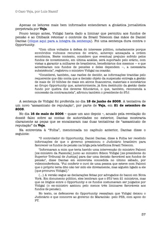 O Caso Veja, por Luís Nassif



  Apenas os leitores mais bem informados entenderam a ginástica jornalística
perpetrada por Veja. 
  Pouco tempo antes, Vidigal havia dado a liminar que permitiu aos fundos de
pensão e ao Citibank retomar o controle da Brasil Telecom das mãos de Daniel
Dantas (clique aqui para a íntegra da sentença). Foi uma sentença dura contra o
Opportunity.
               “Com olhos voltados à defesa do interesse público, notadamente porque
            envolvidos vultosos recursos do erário, antevejo ameaçada a ordem
            econômica. Neste contexto, considero que eventual prejuízo sofrido pelos
            fundos de investimento, em última análise, será suportado pelo erário, com
            vistas a garantir a milhares de brasileiros, beneﬁciários dos mesmos — e que
            acreditaram nos fundos de pensões e deles dependem —, a necessária
            subsistência”, registrou o ministro Vidigal na ocasião.
               “Considerei, também, nas razões de decidir, as informações trazidas pelo
            requerente que dão conta que a decisão objeto da suspensão entrega a gestão
            de mais de 10 bilhões de reais em ativos ﬁnanceiros, materiais e societários
            ao Grupo Opportunity que, anteriormente, já fora destituído da gestão deste
            fundo por quebra dos deveres ﬁduciários, o que, também, recomenda a
            concessão da contracautela”, aﬁrmou também o presidente do STJ.


   A sentença de Vidigal foi proferida no dia 15 de junho de 2005. A tentativa de
um novo "assassinato de reputação", por parte de Veja, em 21 de setembro de
2005.
   No dia 16 de maio de 2006 – quase um ano depois –, acuado pela revelação do
dossiê falso sobre as contas de autoridades no exterior, Dantas mostraria
claramente as peças que se encaixavam nas duas tentativas de “assassinato de
reputação” da Veja.
   Na entrevista à “Folha”, mencionada no capítulo anterior, Dantas disse o
seguinte: 
               “O controlador do Opportunity, Daniel Dantas, disse à Folha ter recebido
            informações de que o governo pressionou o Judiciário brasileiro para
            favorecer os fundos de pensão na briga pela telefônica Brasil Telecom.
               "Informaram a mim que teria havido uma intervenção do ministro Palocci
            [ex-ministro da Fazenda] junto ao ministro Edson Vidigal [ex-presidente do
            Superior Tribunal de Justiça] para dar uma decisão favorável aos fundos de
            pensão", disse Dantas em entrevista concedida no último sábado, por
            videoconferência. "Fui conferir e ouvi de uma pessoa que esteve com Palocci
            que o próprio teria dito não ter sido ele diretamente, mas alguém ligado a ele
            [que procurou Vidigal]." 
               (...) A versão segue as declarações feitas por advogados do banco em Nova
            York. Em documento público, eles lembram que o STJ tem 21 ministros, mas
            que os litígios entre o Opportunity e os fundos costumavam ser julgados por
            Vidigal (o ex-ministro assinou pelo menos três liminares favoráveis aos
            fundos de pensão).
               No texto, os defensores do Opportunity ressaltam que Vidigal deixou o
            Judiciário e que concorre ao governo do Maranhão -pelo PSB, com apoio do
            PT.



                                                                                       37
 