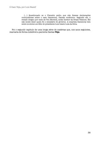 O Caso Veja, por Luís Nassif



               (...) Questionado se o Planalto pediu que não ﬁzesse declarações
            contundentes sobre o caso Gamecorp, Dantas conﬁrmou. Segundo ele, o
            recado chegou por meio de Yon Moreira, então diretor da Brasil Telecom. Ele
            não soube dizer quem foi o emissário do governo. A empresa Gamecorp tem
            entre os sócios um ﬁlho do presidente Luiz Inácio Lula da Silva. 


 Foi o segundo capítulo de uma longa série de matérias que, nos anos seguintes,
marcaria de forma indelével a parceria Dantas-Veja.




                                                                                    38
 