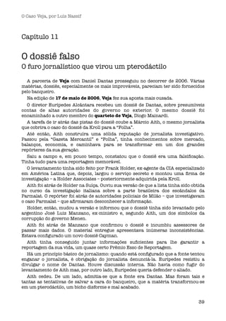 O Caso Veja, por Luís Nassif



Capítulo 11

O dossiê falso
O furo jornalístico que virou um pterodáctilo

   A parceria de Veja com Daniel Dantas prosseguiu no decorrer de 2006. Várias
matérias, dossiês, especialmente os mais improváveis, pareciam ter sido fornecidos
pelo banqueiro.
   Na edição de 17 de maio de 2006, Veja fez sua aposta mais ousada. 
   O diretor Eurípedes Alcântara recebeu um dossiê de Dantas, sobre presumíveis
contas de altas autoridades do governo no exterior. O mesmo dossiê foi
encaminhado a outro membro do quarteto de Veja, Diogo Mainardi.
   A tarefa de ir atrás das pistas do dossiê coube a Márcio Aith, o mesmo jornalista
que cobrira o caso do dossiê da Kroll para a “Folha”.
   Até então, Aith construíra uma sólida reputação de jornalista investigativo.
Passou pela “Gazeta Mercantil” e “Folha”, tinha conhecimentos sobre mercado,
balanços, economia, e caminhava para se transformar em um dos grandes
repórteres da sua geração.
   Saiu a campo e, em pouco tempo, constatou que o dossiê era uma falsiﬁcação.
Tinha tudo para uma reportagem memorável.
   O levantamento tinha sido feito por Frank Holder, ex-agente da CIA especializado
em América Latina que, depois, largou o serviço secreto e montou uma ﬁrma de
investigação – a Holder Associates – posteriormente adquirida pela Kroll.
   Aith foi atrás de Holder na Suíça. Ouviu sua versão de que a lista tinha sido obtida
no curso da investigação italiana sobre a parte brasileira dos escândalos da
Parmalat. O repórter foi atrás de autoridades policiais de Milão – que investigavam
o caso Parmalat – que aﬁrmaram desconhecer a informação.
   Holder, então, mudou a versão e informou que o dossiê tinha sido levantado pelo
argentino José Luiz Manzano, ex-ministro e, segundo Aith, um dos símbolos da
corrupção do governo Menen.
   Aith foi atrás de Manzano que conﬁrmou o dossiê e incumbiu assessores de
passar mais dados. O material entregue apresentava inúmeras inconsistências.
Estava conﬁgurado um novo dossiê Cayman.
   Aith tinha conseguido juntar informações suﬁcientes para lhe garantir a
reportagem da sua vida, um quase certo Prêmio Esso de Reportagem.
   Há um princípio básico de jornalismo: quando está conﬁgurado que a fonte tentou
enganar o jornalista, é obrigação do jornalista denunciá-la. Eurípedes resistiu a
divulgar o nome de Dantas. Houve discussão interna. Não havia como fugir do
levantamento de Aith mas, por outro lado, Eurípedes queria defender o aliado.
   Aith cedeu. De um lado, admitia-se que a fonte era Dantas. Mas foram tais e
tantas as tentativas de salvar a cara do banqueiro, que a matéria transformou-se
em um pterodáctilo, um bicho disforme e mal acabado.


                                                                                    39
 