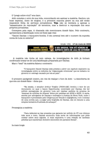 O Caso Veja, por Luís Nassif



  O “prego sobre vinil” era claro.
  Aith cometeu o erro de sua vida, concordando em assinar a matéria. Ganhou um
boxe especial, cheio de elogios, e a primeira mancha grave na sua até então
impecável folha de serviços jornalísticos. Veja não se limitava a apenas a
“assassinatos de reputação” de terceiros, mas a destruir a reputação dos seus
próprios jornalistas.
  Começava pela capa. A chamada não mencionava dossiê falso. Pelo contrario,
apresentava a falsiﬁcação como se fosse algo real:
  “Daniel Dantas: o banqueiro-bomba. O seu arsenal tem até o numero da suposta
conta de Lula no exterior"




    A matéria não tinha pé nem cabeça. As investigações de Aith já tinham
conﬁrmado tratar-se de uma falsiﬁcação preparada por Dantas.
  Mas o “lead” da matéria falava o contrario:

               “O banqueiro Daniel Dantas está prestes a abrir um capítulo explosivo na
            investigação sobre os métodos da "organização criminosa" que se instalou no
            governo e o estrago causado por ela ao país”.


  O primeiro parágrafo inteiro, em vez de realçar o furo de Aith – a descoberta de
que era um dossiê falso – dizia que:

               “Na sessão, o senador Arthur Virgílio (PSDB-AM) revelou o teor de um
            documento no qual o banco Opportunity, controlado por Dantas, diz ter
            sofrido perseguição do governo Lula por rejeitar pedidos de propina de
            ‘dezenas de milhões de dólares’ feitos por petistas em 2002 e 2003. A carta,
            escrita por advogados de Dantas e entregue à Justiça de Nova York, onde o
            banqueiro é processado pelo Citigroup por fraude e negligência, é só o começo
            de uma novela que, a julgar pela biograﬁa de Dantas, não se resume a uma
            simples tentativa frustrada de achaque”.


  Prosseguia a matéria:

               “Para defender-se das pressões que garante ter sofrido do PT nos últimos
            três anos e meio, Dantas acumulou toda sorte de informações que pôde
            coletar sobre seus algozes. A mais explosiva é uma relação de cardeais
            petistas que manteriam dinheiro escondido em paraísos ﬁscais".


  Ia mais longe:


                                                                                      40
 