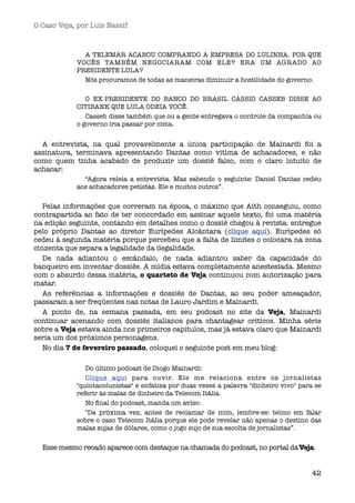 O Caso Veja, por Luís Nassif



              A TELEMAR ACABOU COMPRANDO A EMPRESA DO LULINHA. POR QUE
            VOCÊS TAMBÉM NEGOCIARAM COM ELE? ERA UM AGRADO AO
            PRESIDENTE LULA?
              Nós procuramos de todas as maneiras diminuir a hostilidade do governo.

               O EX-PRESIDENTE DO BANCO DO BRASIL CÁSSIO CASSEB DISSE AO
            CITIBANK QUE LULA ODEIA VOCÊ.
               Casseb disse também que ou a gente entregava o controle da companhia ou
            o governo iria passar por cima.


  A entrevista, na qual provavelmente a única participação de Mainardi foi a
assinatura, terminava apresentando Dantas como vitima de achacadores, e não
como quem tinha acabado de produzir um dossiê falso, com o claro intuito de
achacar:
              “Agora releia a entrevista. Mas sabendo o seguinte: Daniel Dantas cedeu
            aos achacadores petistas. Ele e muitos outros”. 


   Pelas informações que correram na época, o máximo que Aith conseguiu, como
contrapartida ao fato de ter concordado em assinar aquele texto, foi uma matéria
na edição seguinte, contando em detalhes como o dossiê chegou à revista: entregue
pelo próprio Dantas ao diretor Eurípedes Alcântara (clique aqui).  Eurípedes só
cedeu à segunda matéria porque percebeu que a falta de limites o colocara na zona
cinzenta que separa a legalidade da ilegalidade.
   De nada adiantou o escândalo, de nada adiantou saber da capacidade do
banqueiro em inventar dossiês. A mídia estava completamente anestesiada. Mesmo
com o absurdo dessa matéria, o quarteto de Veja continuou com autorização para
matar.
   As referências a informações e dossiês de Dantas, ao seu poder ameaçador,
passaram a ser freqüentes nas notas de Lauro Jardim e Mainardi.
   A ponto de, na semana passada, em seu podcast no site da Veja, Mainardi
continuar acenando com dossiês italianos para chantagear críticos. Minha série
sobre a Veja estava ainda nos primeiros capítulos, mas já estava claro que Mainardi
seria um dos próximos personagens.
   No dia 7 de fevereiro passado, coloquei o seguinte post em meu blog:

               Do último podcast de Diogo Mainardi:
               Clique aqui para ouvir. Ele me relaciona entre os jornalistas
            "quintacolunistas" e enfatiza por duas vezes a palavra "dinheiro vivo" para se
            referir às malas de dinheiro da Telecom Itália.
               No ﬁnal do podcast, manda um aviso:
               "Da próxima vez, antes de reclamar de mim, lembre-se: teimo em falar
            sobre o caso Telecom Itália porque ele pode revelar não apenas o destino das
            malas sujas de dólares, como o jogo sujo de sua escolta de jornalistas”.


  Esse mesmo recado aparece com destaque na chamada do podcast, no portal da Veja.


                                                                                       42
 