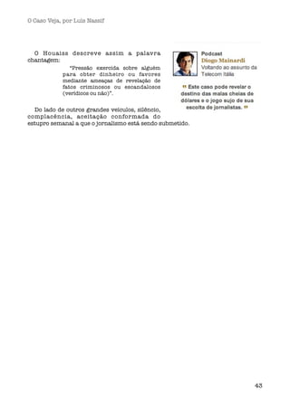 O Caso Veja, por Luís Nassif




  O Houaiss descreve assim a palavra
chantagem:
               “Pressão exercida sobre alguém
            para obter dinheiro ou favores
            mediante ameaças de revelação de
            fatos criminosos ou escandalosos
            (verídicos ou não)”.


  Do lado de outros grandes veículos, silêncio,
complacência, aceitação conformada do
estupro semanal a que o jornalismo está sendo submetido.




                                                           43
 