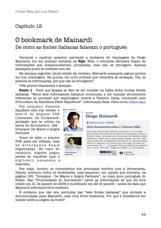 O Caso Veja, por Luís Nassif



Capítulo 12

O bookmark de Mainardi
De como as fontes italianas falavam o português

   Terminei o capítulo anterior narrando a  tentativa de chantagem de Diogo
Mainardi, em seu podcast semanal na Veja. Nele, o colunista aﬁrmava dispor de
informações que comprometeriam jornalistas, mas não as divulgava. Apenas
ameaçava quem se metesse com ele.
   Na semana seguinte (atual edição da revista), Mainardi avançaria alguns pontos
em sua chantagem. Na quinta, em novo podcast que reiterava as ameaças. Ora, se
possuía as informações, por que não as divulgava?
   Três pontos chamavam a atenção:
   Ponto 1 - Dizia que graças ao fato de ter morado na Itália tinha muitas fontes
italianas. “Meus sete informantes italianos continuam a me mandar documentos
referentes ao processo por espionagem contra a Telecom Italia, conduzido pelo
Procurador da República Fabio Napoleone”. Informação falsa. Para ouvir, clique aqui 
   Um p e q u e n o d e t a l h e
liquidava com sua versão: o
post-it do arquivo PDF
(chamado de bookmark,
anotação que se coloca na
barra do documento): 122 -
Grampos: De Marco e Angra
Partners
   Como se sabe, o arquivo
PDF pode ser  editado, mas
as alterações ﬁcam
registradas. No caso do
relatório, alguém pegou
partes do inquérito (que é
sigiloso), escaneou e
imprimiu.
   Fez mais. Anotou os comentários dos principais trechos com a ferramenta.
Depois, eliminou todos os bookmarks, mas esqueceu um: aquele que indicava, na
página 122, “Grampos - De Marco e Angra Partners”, no mais puro português do
Brasil. Nas “Propriedades do Documento” havia as informações de que ele fora
criado em 21 de janeiro de 2008 e modiﬁcado em 22 de janeiro – antes da data que
Mainardi informava tê-lo recebido.
   É evidente que não era nenhuma das “sete fontes italianas” que enviara a
documentação para Mainardi, mas uma fonte brasileira. Por que a insistência em
mentir sobre a origem da fonte?



                                                                                44
 