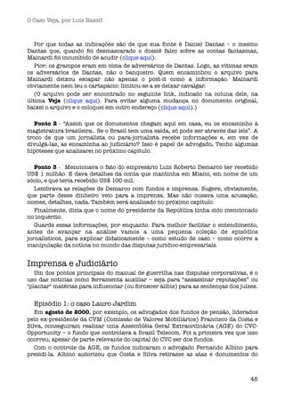 O Caso Veja, por Luís Nassif



   Por que todas as indicações são de que sua fonte é Daniel Dantas – o mesmo
Dantas que, quando foi desmascarado o dossiê falso sobre as contas fantasmas,
Mainardi foi incumbido de acudir (clique aqui).
   Pior: os grampos eram em cima de adversários de Dantas. Logo, as vítimas eram
os adversários de Dantas, não o banqueiro.  Quem encaminhou o arquivo para
Mainardi deixou escapar não apenas o post-it como a informação. Mainardi
obviamente nem leu o cartapácio: limitou-se a se deixar cavalgar.
   (O arquivo pode ser encontrado no seguinte link, indicado na coluna dele, na
última Veja (clique aqui). Para evitar alguma mudança no documento original,
baixei o arquivo e o coloquei em outro endereço (clique aqui).)

   Ponto 2 - “Assim que os documentos chegam aqui em casa, eu os encaminho à
magistratura brasileira.. Se o Brasil tem uma saída, só pode ser através das leis”. A
troco de que um jornalista ou para-jornalista recebe informações e, em vez de
divulgá-las, as encaminha ao judiciário? Isso é papel de advogado. Tenho algumas
hipóteses que analisarei no próximo capítulo.

   Ponto 3 -  Mencionava o fato do empresário Luiz Roberto Demarco ter recebido
US$ 1 milhão. E dava detalhes da conta que mantinha em Miami, em nome de um
sócio, e que teria recebido US$ 100 mil.
   Lembrava as relações de Demarco com fundos e imprensa. Sugere, obviamente,
que parte desse dinheiro veio para a imprensa. Mas não ousava uma acusação,
nomes, detalhes, nada. Também será analisado no próximo capítulo.
   Finalmente, dizia que o nome do presidente da República tinha sido mencionado
no inquérito.
   Guarde essas informações, por enquanto. Para melhor facilitar o entendimento,
antes de avançar na análise vamos a uma pequena coleção de episódios
jornalísticos, para explicar didaticamente – como estudo de caso – como ocorre a
manipulação da notícia no mundo das disputas jurídico-empresariais.


Imprensa e Judiciário
   Um dos pontos principais do manual de guerrilha nas disputas corporativas, é o
uso das notícias como ferramenta auxiliar – seja para “assassinar reputações” ou
"plantar" matérias para inﬂuenciar (ou fornecer álibis) para as sentenças dos juízes.


  Episódio 1: o caso Lauro Jardim
   Em agosto de 2000, por exemplo, os advogados dos fundos de pensão, liderados
pelo ex-presidente da CVM (Comissão de Valores Mobiliários) Francisco da Costa e
Silva, conseguiram realizar uma Assembléia Geral Extraordinária (AGE) do CVC-
Opportunity – o fundo que controlava a Brasil Telecom. Foi a primeira vez que isso
ocorreu, apesar de parte relevante do capital do CVC ser dos fundos. 
   Com o controle da AGE, os fundos indicaram o advogado Fernando Albino para
presidi-la. Albino autorizou que Costa e Silva retirasse as atas e documentos do



                                                                                  45
 