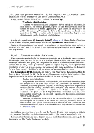 O Caso Veja, por Luís Nassif



CVC, para que pudesse xeroca-los. No dia seguinte, os documentos foram
devolvidos, tudo de acordo com a lei e com as decisões da AGE.
  A resposta de Dantas foi imediata, através da revista Veja.
               Trombadas e trombadinhas
                São cada vez menos elegantes as ações de certos advogados em defesa de
             seus clientes. Na semana passada, depois de uma tensa reunião entre os
             fundos de pensão e o banco Opportunity – que andam se estapeando em
             público há meses –, Francisco da Costa e Silva, advogado da Previ e ex-
             presidente da CVM, surrupiou a ata do encontro e se mandou. Supõe-se que
             ele saiba que o que fez é proibido pela legislação. 


   A nota saiu na edição de 16 de agosto de 2000 (clique aqui). Seção: Radar. Colunista:
Lauro Jardim, o mesmo jornalista que aproximou o quarteto de Veja de Dantas.
   Costa e Silva precisou enviar e-mail para cada um de seus clientes, para reduzir o
estrago provocado pela nota. Mandou uma carta de esclarecimentos para a Veja – que
não foi publicada.


  Episódio 2: o caso Attuch-Rocha Mattos
   Uma segunda manipulação da imprensa consiste na articulação entre diversos
jornalistas, para dar foro de verdade a qualquer boato e, com isso, álibi para uma
sentença favorável de algum juiz. Um jornalista divulga o primeiro boato ou notícia,
verdadeira ou não, obtida por meios legais ou ilegais. Depois, outros jornalistas
cooptados promovem a repercussão, garantindo o álibi para a sentença ou despacho
do juiz. Esse modelo foi utilizado várias vezes no decorrer do último ano.
   Em 8 de maio de 2002, despacho do notório juiz João Carlos da Rocha Mattos, da
Quarta Vara Criminal de São Paulo para o Delegado Ariovaldo Peixoto dos Anjos,
Superintendente da Policia Federal em São Paulo determina o seguinte:
                 “Senhor superintendente,
                 Pelo presente, encaminho a Vossa Senhoria, em anexo, matérias veiculadas
             nas edições 242, de 17.04.2002 e 244, de 01.05.2002, da revista “IstoÉ
             Dinheiro”, ambos os episódios (ilegível)  o controle (ilegível) das empresas de
             telefonia celular Telemig Celular e Tele Amazônia,  com menção inclusive a
             altos funcionários do Banco do Brasil e do Fundo de Pensão Previ,
             decorrentes de gravações de diálogos telefônicos mantidos entre as partes
             interessadas, envolvendo, em especial,  o presidente da empresa canadense
             TIW, Bruno Ducharme”.
                 Matérias jornalísticas semelhantes às mencionadas foram publicadas em
             outros órgãos de imprensa e, ao menos em princípio, constitui indício de
             credibilidade dos graves acontecimentos veiculados nas gravações das
             conversas telefônicas, se não se sabe se teriam ou não sido obtidas licitamente
             (...)" (clique aqui). 


  A matéria, em questão, era de Leonardo Attuch. Houve repercussão em alguns
outros órgãos de mídia, o suﬁciente para garantir o álibi para o despacho do juiz.
  Rocha Mattos tornou-se, anos depois, um dos símbolos máximos da corrupção do
Judiciário em São Paulo. Está preso até hoje.


                                                                                        46
 