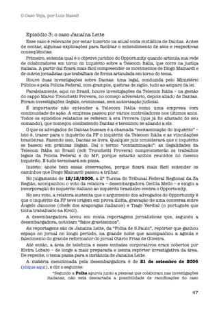 O Caso Veja, por Luís Nassif



  Episódio 3: o caso Janaína Leite
   Esse caso é relevante por estar inserido na atual onda midiática de Dantas. Antes
de contar, algumas explicações para facilitar o entendimento de atos e respectivas
conseqüências.
   Primeiro, entenda qual é o objetivo jurídico do Opportunity quando articula sua rede
de colaboradores em torno do inquérito sobre a Telecom Itália, que corre na justiça
italiana. A partir daí ficará mais fácil compreender os movimentos de Diogo Mainardi e
de outros jornalistas que trabalham de forma articulada em torno do tema.
   Houve duas investigações sobre Dantas: uma legal, conduzida pelo Ministério
Público e pela Policia Federal, com grampos, quebras de sigilo, tudo ao amparo da lei.
   Paralelamente, aqui no Brasil, houve investigações da Telecom Itália – na gestão
do cappo Marco Tronchetti Provera, no começo adversário, depois aliado de Dantas.
Foram investigações ilegais, criminosas, sem autorização judicial.
   É importante não entender a Telecom Itália como uma empresa com
continuidade de ação. A empresa passou por vários controladores nos últimos anos.
Todos os episódios relatados se referem à era Provera (que já foi afastado do seu
comando), que começou combatendo Dantas e terminou se aliando a ele. 
   O que os advogados de Dantas buscam é a chamada “contaminação do inquérito” –
isto é, trazer para o inquérito da PF o inquérito da Telecom Itália e as vinculações
brasileiras. Fazendo isso, Dantas se livra. Qualquer juiz considerará que o inquérito
se baseou em práticas ilegais. Daí o termo “contaminação”: as ilegalidades da
Telecom Itália no Brasil (sob Tronchetti Provera) comprometerão os trabalhos
legais da Policia Federal e do MP, porque estarão ambos reunidos no mesmo
inquérito. E tudo terminará em pizza.
   Insisto: anote bem essas observações, porque ﬁcará mais fácil entender os
caminhos que Diogo Mainardi passou a trilhar.
   No julgamento de 12/12/2006, a 2ª Turma do Tribunal Federal Regional da 3a
Região, acompanhou o voto da relatora – desembargadora Cecília Mello – e exigiu a
incorporação do inquérito italiano ao inquérito brasileiro contra o Opportunity.
   No seu voto, a relatora sustenta que o argumento dos advogados do Opportunity é
que o inquérito da PF teve origem em prova ilícita, gravação de uma conversa entre
Ângelo Jannone (chefe dos arapongas italianos) e Tiago Verdial (o português que
tinha trabalhado na Kroll).
   A desembargadora levou em conta reportagens jornalísticas que, segundo a
desembargadora, noticiam “fatos gravíssimos”.
   As reportagens são de Janaína Leite, da “Folha de S.Paulo”, repórter que ganhou
espaço no jornal no longo período, na grande noite que  acompanhou a agonia e
falecimento do grande reformador do jornal Otávio Frias de Oliveira.
   Até então, a área de telefonia e esses embates corporativos eram cobertos por
Elvira Lobato – de longe a mais preparada e isenta repórter investigativa da área.
De repente, o tema passa para a instância de Janaína Leite.
   A matéria mencionada pela desembargadora  é de  21 de setembro de 2006
(clique aqui), e diz o seguinte:
               “Segundo a Folha apurou junto a pessoas que colaboram nas investigações
            italianas, não está descartada a possibilidade de ramiﬁcações do caso


                                                                                    47
 